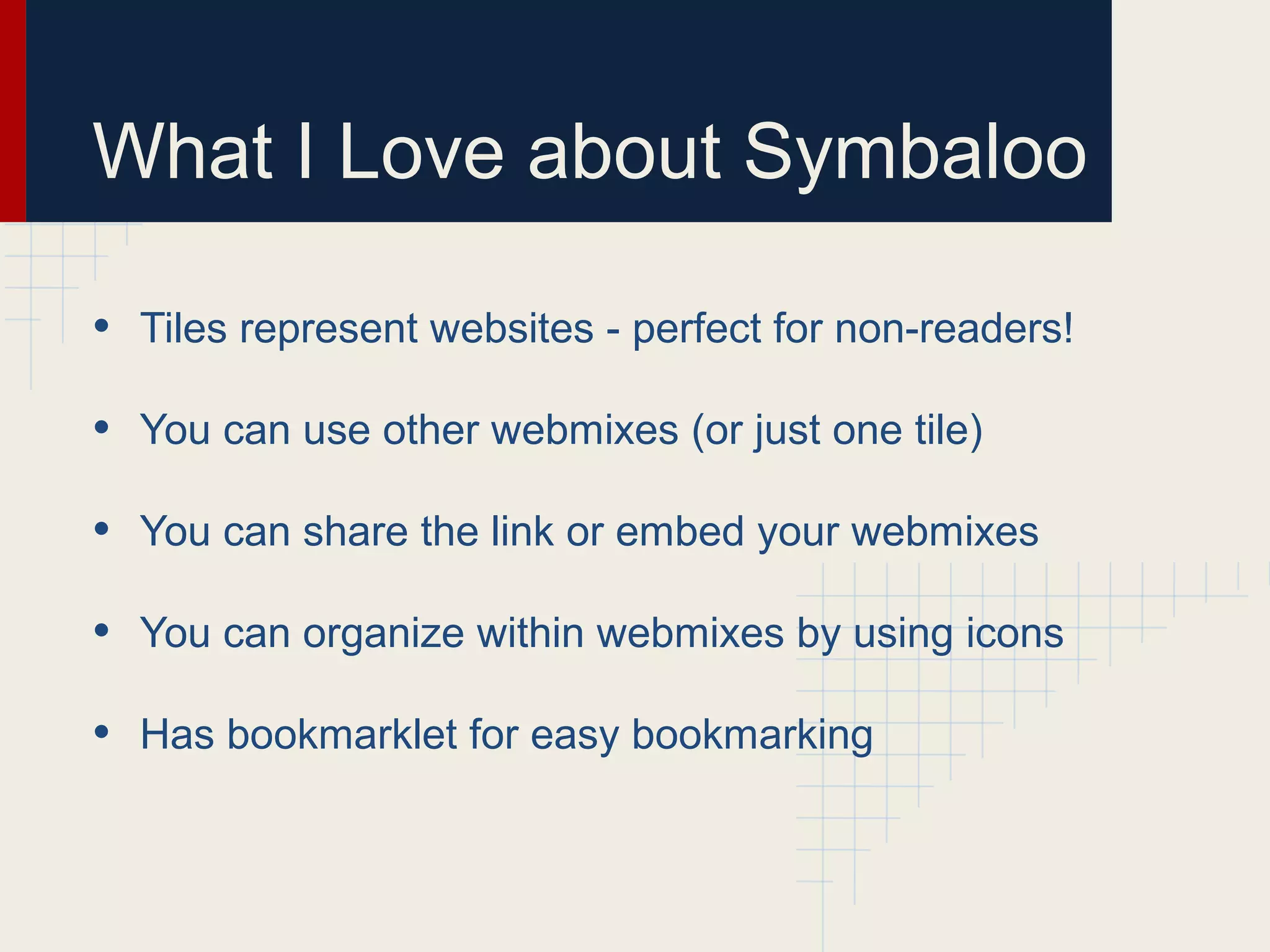 What I Love about Symbaloo
• Tiles represent websites - perfect for non-readers!
• You can use other webmixes (or just one tile)
• You can share the link or embed your webmixes
• You can organize within webmixes by using icons
• Has bookmarklet for easy bookmarking
 