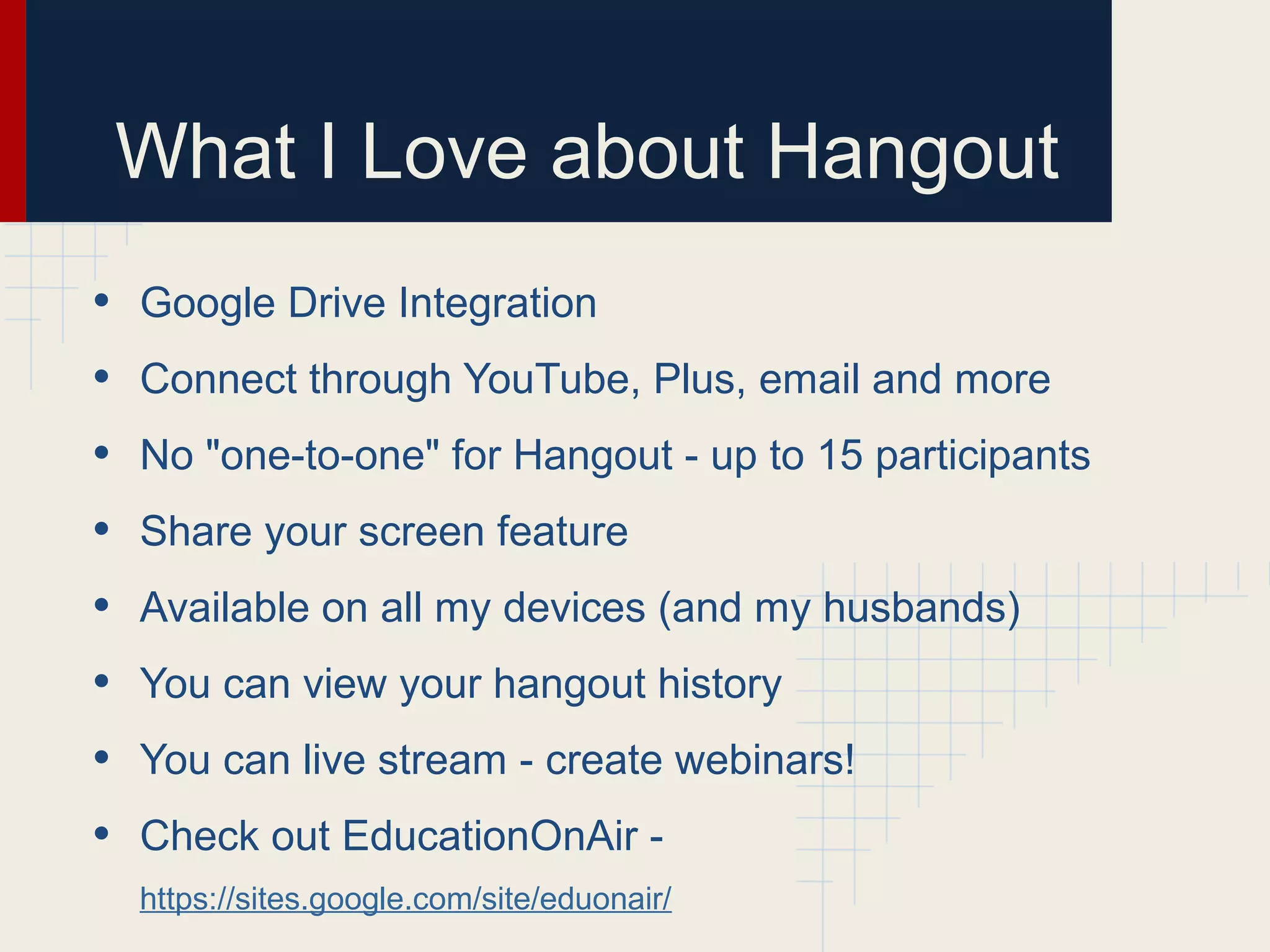 What I Love about Hangout
• Google Drive Integration
• Connect through YouTube, Plus, email and more
• No "one-to-one" for Hangout - up to 15 participants
• Share your screen feature
• Available on all my devices (and my husbands)
• You can view your hangout history
• You can live stream - create webinars!
• Check out EducationOnAir -
https://sites.google.com/site/eduonair/
 