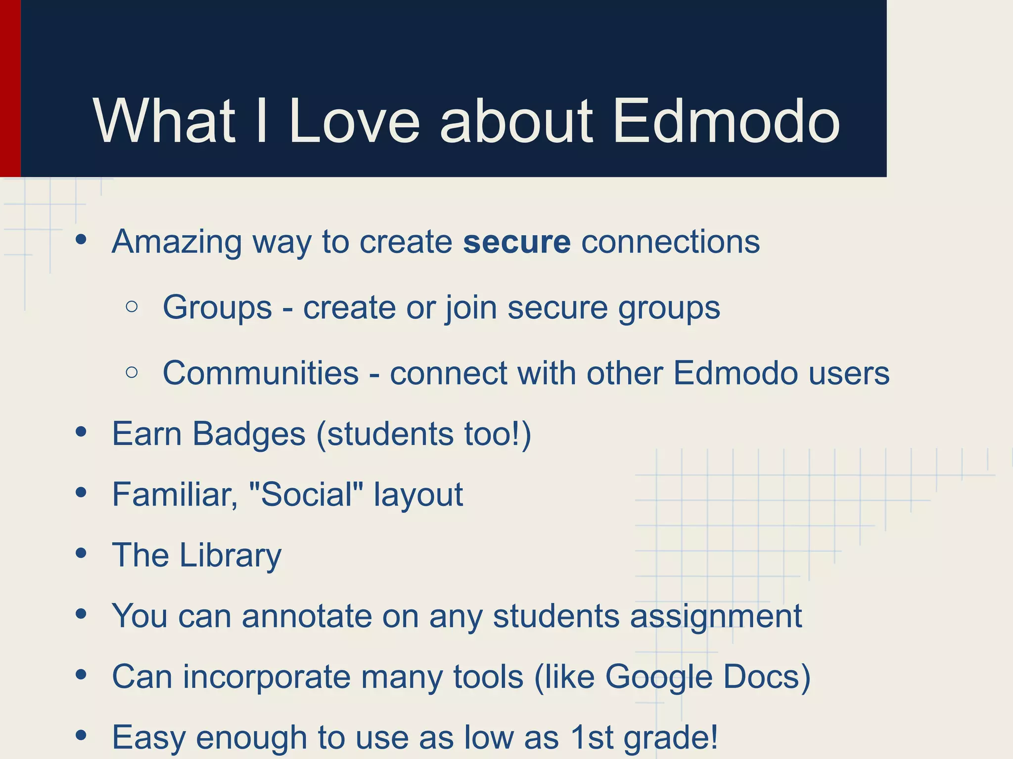 What I Love about Edmodo
• Amazing way to create secure connections
o Groups - create or join secure groups
o Communities - connect with other Edmodo users
• Earn Badges (students too!)
• Familiar, "Social" layout
• The Library
• You can annotate on any students assignment
• Can incorporate many tools (like Google Docs)
• Easy enough to use as low as 1st grade!
 