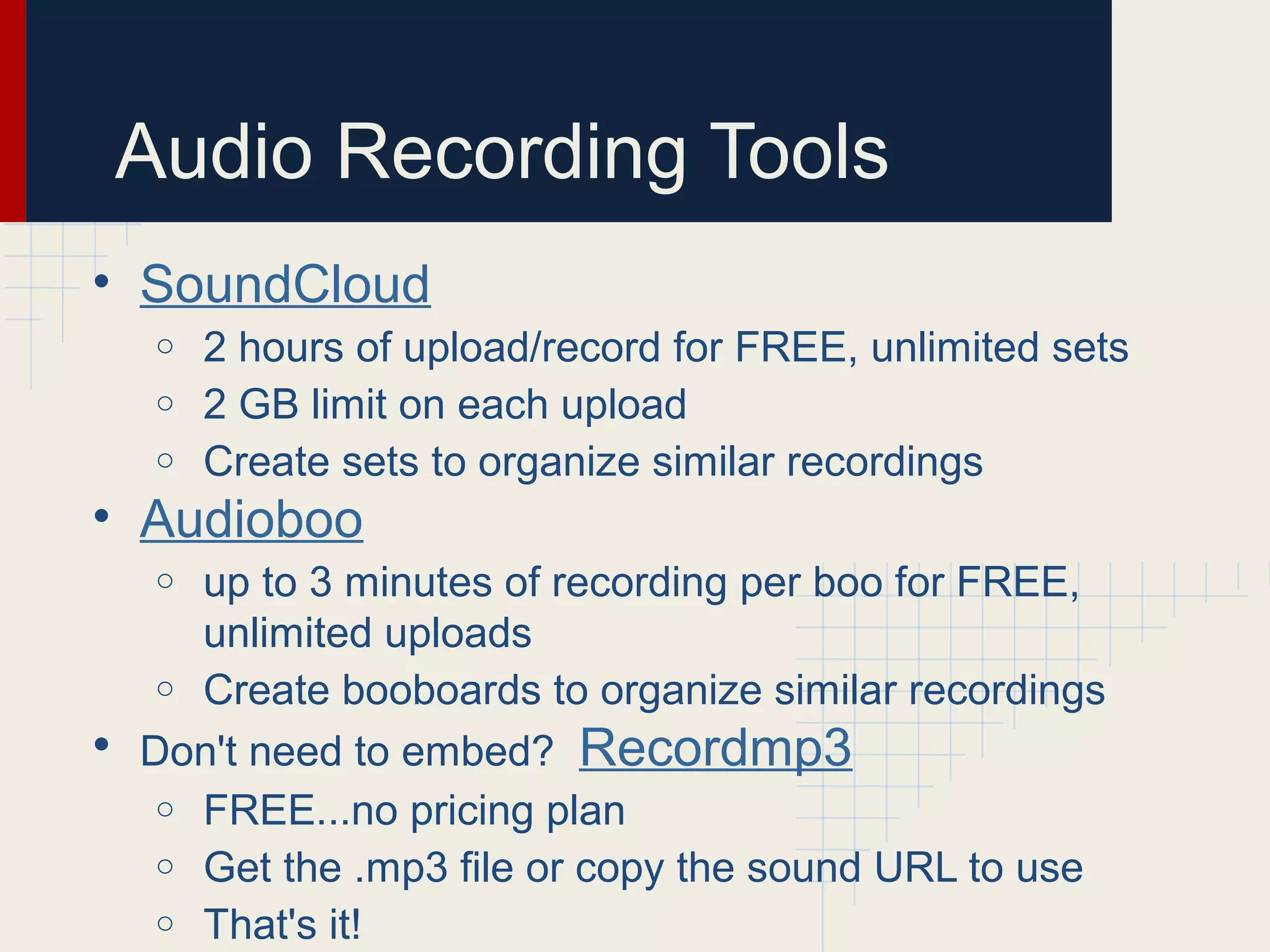 Audio Recording Tools
• SoundCloud
o 2 hours of upload/record for FREE, unlimited sets
o 2 GB limit on each upload
o Create sets to organize similar recordings
• Audioboo
o up to 3 minutes of recording per boo for FREE,
unlimited uploads
o Create booboards to organize similar recordings
• Don't need to embed? Recordmp3
o FREE...no pricing plan
o Get the .mp3 file or copy the sound URL to use
o That's it!
 