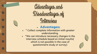 Advantages and
Disadvantages of
Interview
● Advantages:
● * Collect complete information with greater
understanding.
● *We can introduce necessary changes in the
interview schedule based on initial results(
which is not possible in the case of
questionnaire study or survey)
 