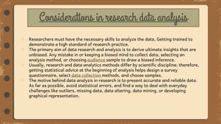  Researchers must have the necessary skills to analyze the data, Getting trained to
demonstrate a high standard of research practice.
 The primary aim of data research and analysis is to derive ultimate insights that are
unbiased. Any mistake in or keeping a biased mind to collect data, selecting an
analysis method, or choosing audience sample to draw a biased inference.
 Usually, research and data analytics methods differ by scientific discipline; therefore,
getting statistical advice at the beginning of analysis helps design a survey
questionnaire, select data collection methods, and choose samples.
 The motive behind data analysis in research is to present accurate and reliable data.
As far as possible, avoid statistical errors, and find a way to deal with everyday
challenges like outliers, missing data, data altering, data mining, or developing
graphical representation.
Considerations in research data analysis
 