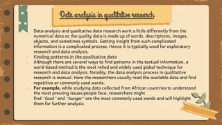 ● Data analysis and qualitative data research work a little differently from the
numerical data as the quality data is made up of words, descriptions, images,
objects, and sometimes symbols. Getting insight from such complicated
information is a complicated process. Hence it is typically used for exploratory
research and data analysis.
● Finding patterns in the qualitative data
● Although there are several ways to find patterns in the textual information, a
word-based method is the most relied and widely used global technique for
research and data analysis. Notably, the data analysis process in qualitative
research is manual. Here the researchers usually read the available data and find
repetitive or commonly used words.
● For example, while studying data collected from African countries to understand
the most pressing issues people face, researchers might
find “food” and “hunger” are the most commonly used words and will highlight
them for further analysis.
Data analysis in qualitative research
 