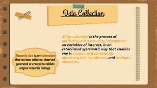 Research data is any information
that has been collected, observed,
generated or created to validate
original research findings.
Data collection is the process of
gathering and measuring information
on variables of interest, in an
established systematic way that enables
one to answer stated research
questions, test hypotheses, and evaluate
outcomes.
Data Collection
 