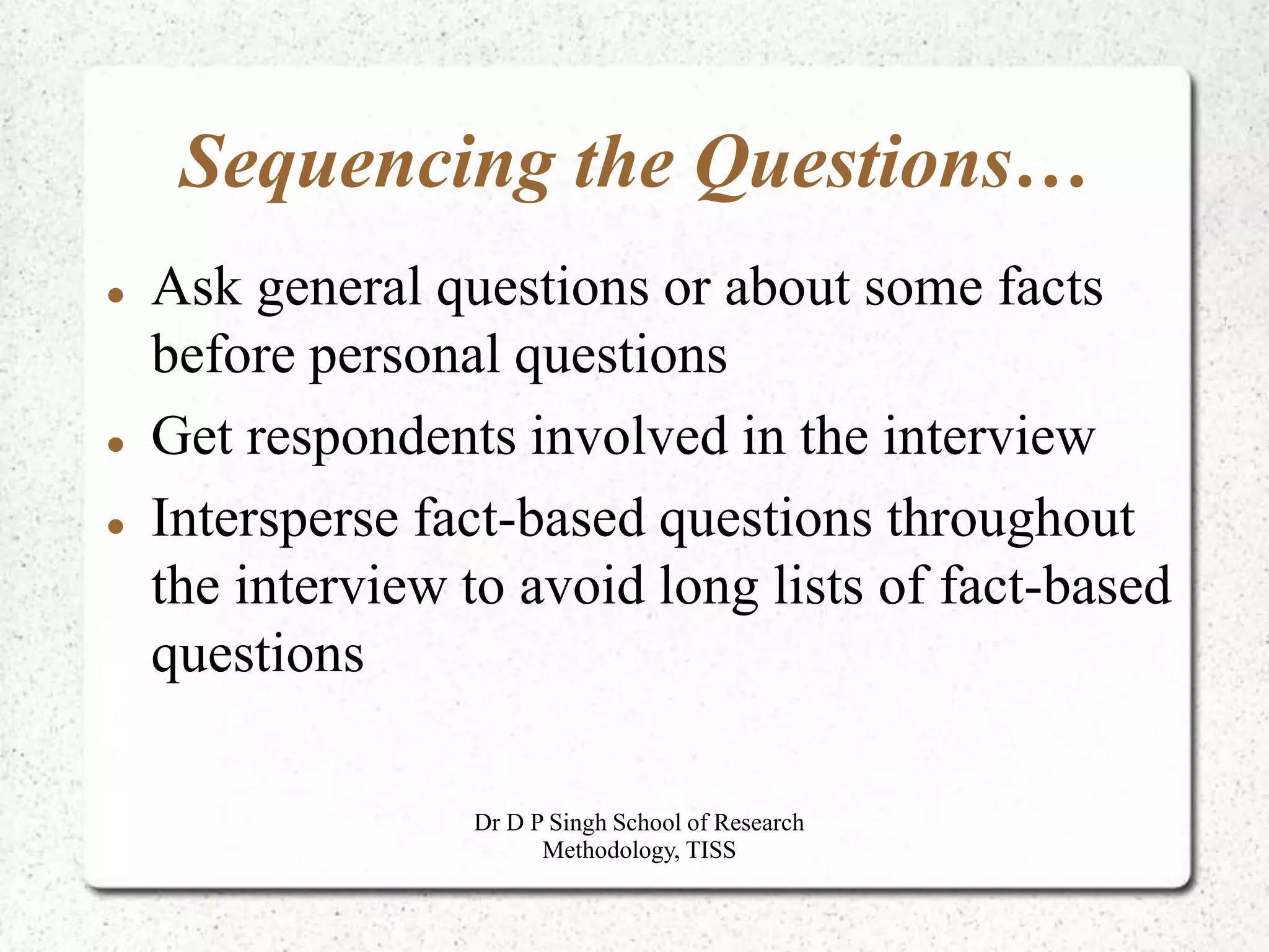 Sequencing the Questions…
 Ask general questions or about some facts
before personal questions
 Get respondents involved in the interview
 Intersperse fact-based questions throughout
the interview to avoid long lists of fact-based
questions
Dr D P Singh School of Research
Methodology, TISS
 