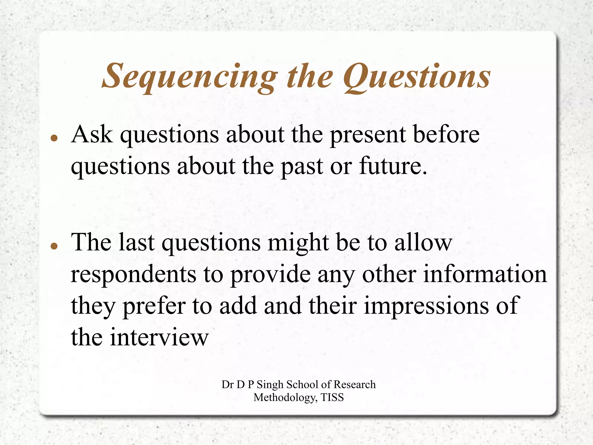 Sequencing the Questions
 Ask questions about the present before
questions about the past or future.
 The last questions might be to allow
respondents to provide any other information
they prefer to add and their impressions of
the interview
Dr D P Singh School of Research
Methodology, TISS
 