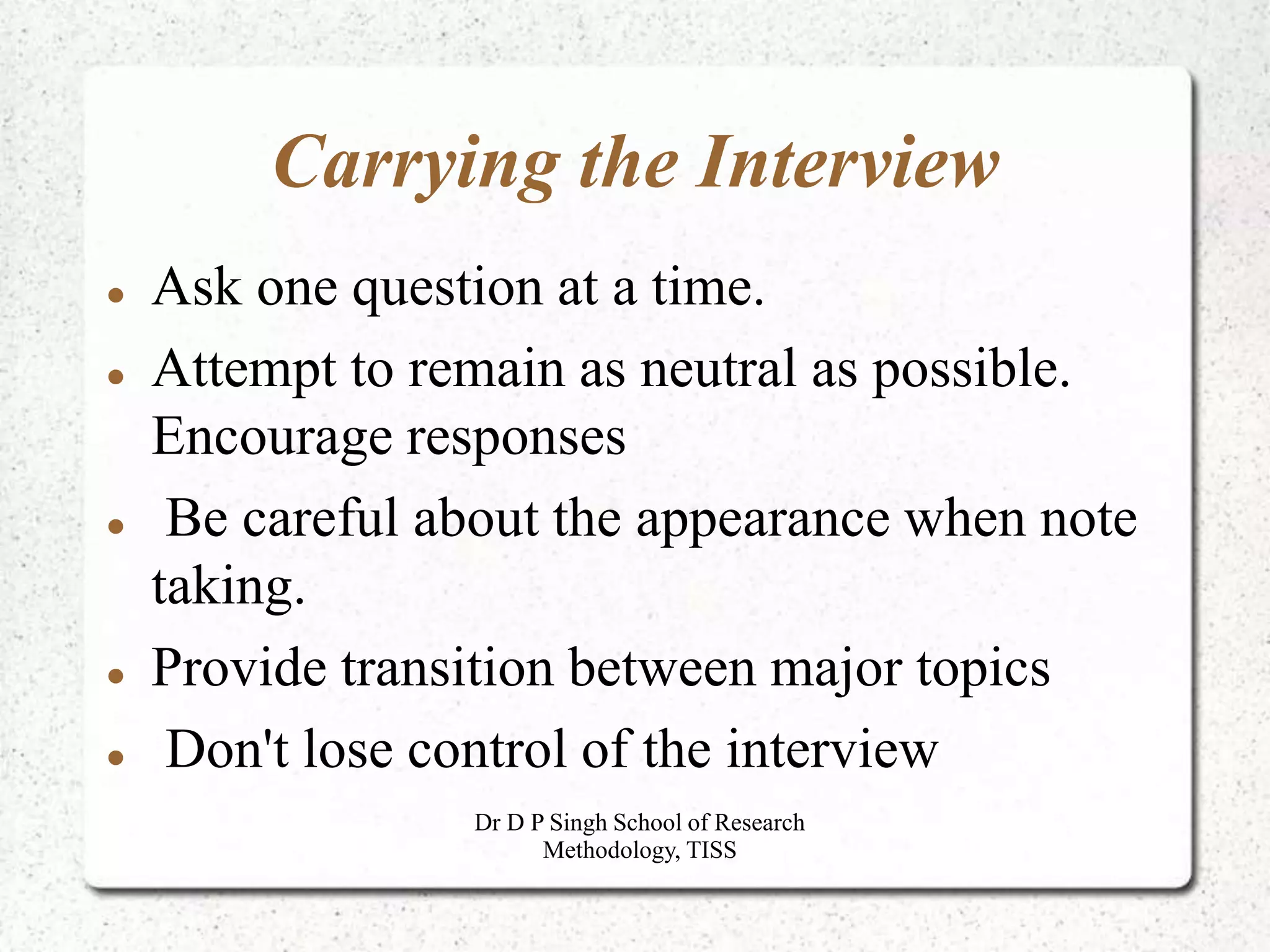 Carrying the Interview
 Ask one question at a time.
 Attempt to remain as neutral as possible.
Encourage responses
 Be careful about the appearance when note
taking.
 Provide transition between major topics
 Don't lose control of the interview
Dr D P Singh School of Research
Methodology, TISS
 