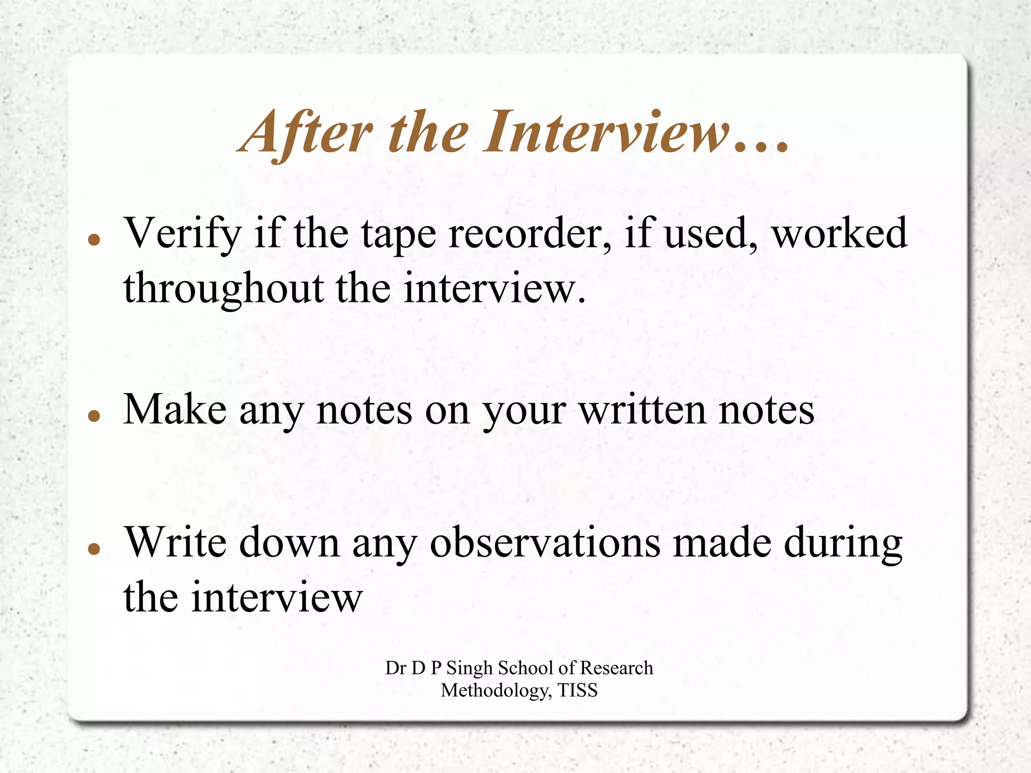 After the Interview…
 Verify if the tape recorder, if used, worked
throughout the interview.
 Make any notes on your written notes
 Write down any observations made during
the interview
Dr D P Singh School of Research
Methodology, TISS
 