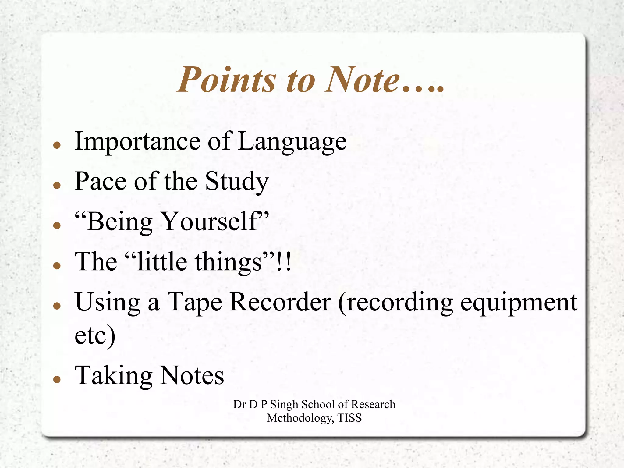 Points to Note….
 Importance of Language
 Pace of the Study
 “Being Yourself”
 The “little things”!!
 Using a Tape Recorder (recording equipment
etc)
 Taking Notes
Dr D P Singh School of Research
Methodology, TISS
 