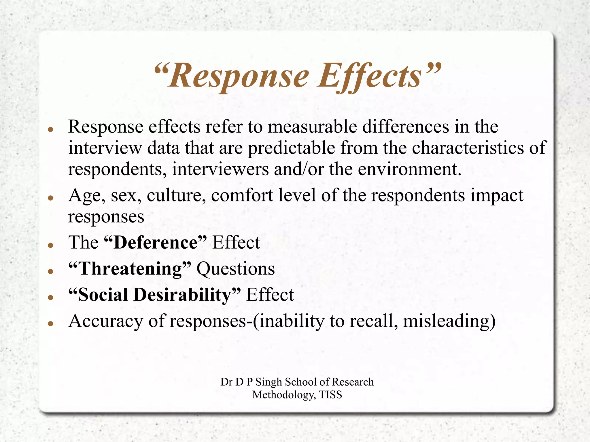 “Response Effects”
 Response effects refer to measurable differences in the
interview data that are predictable from the characteristics of
respondents, interviewers and/or the environment.
 Age, sex, culture, comfort level of the respondents impact
responses
 The “Deference” Effect
 “Threatening” Questions
 “Social Desirability” Effect
 Accuracy of responses-(inability to recall, misleading)
Dr D P Singh School of Research
Methodology, TISS
 
