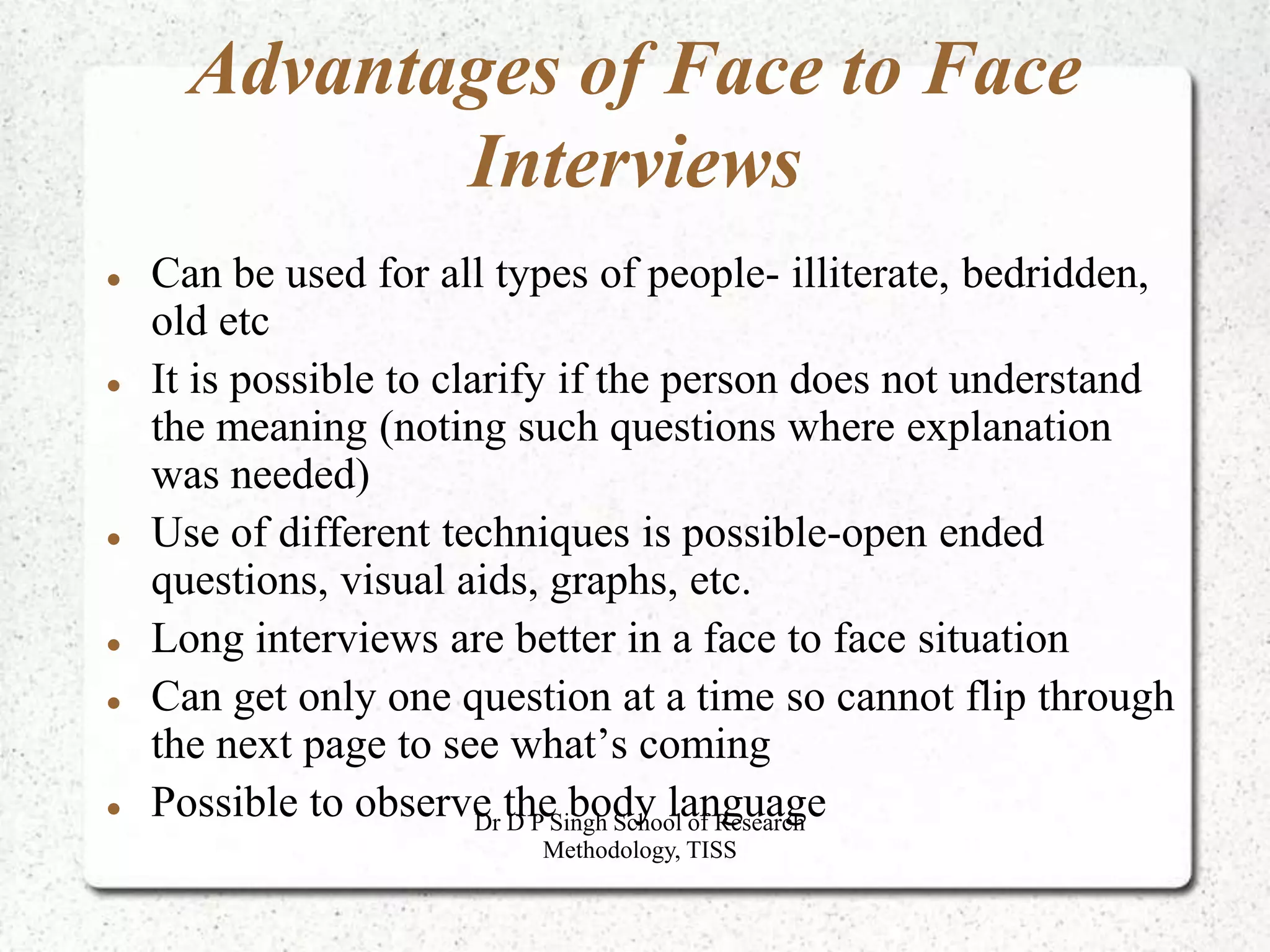 Advantages of Face to Face
Interviews
 Can be used for all types of people- illiterate, bedridden,
old etc
 It is possible to clarify if the person does not understand
the meaning (noting such questions where explanation
was needed)
 Use of different techniques is possible-open ended
questions, visual aids, graphs, etc.
 Long interviews are better in a face to face situation
 Can get only one question at a time so cannot flip through
the next page to see what’s coming
 Possible to observe the body language
Dr D P Singh School of Research
Methodology, TISS
 