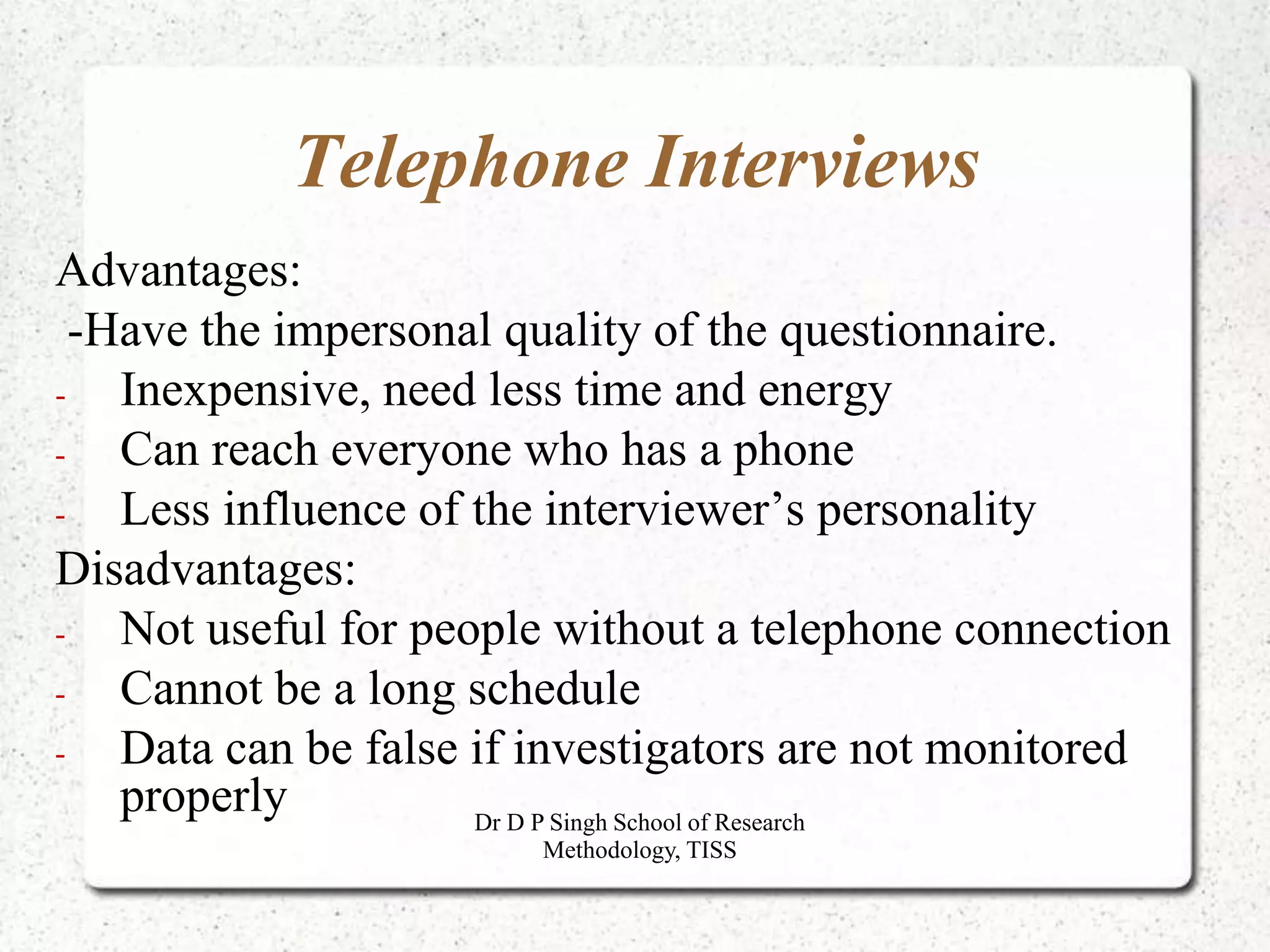 Telephone Interviews
Advantages:
-Have the impersonal quality of the questionnaire.
- Inexpensive, need less time and energy
- Can reach everyone who has a phone
- Less influence of the interviewer’s personality
Disadvantages:
- Not useful for people without a telephone connection
- Cannot be a long schedule
- Data can be false if investigators are not monitored
properly Dr D P Singh School of Research
Methodology, TISS
 