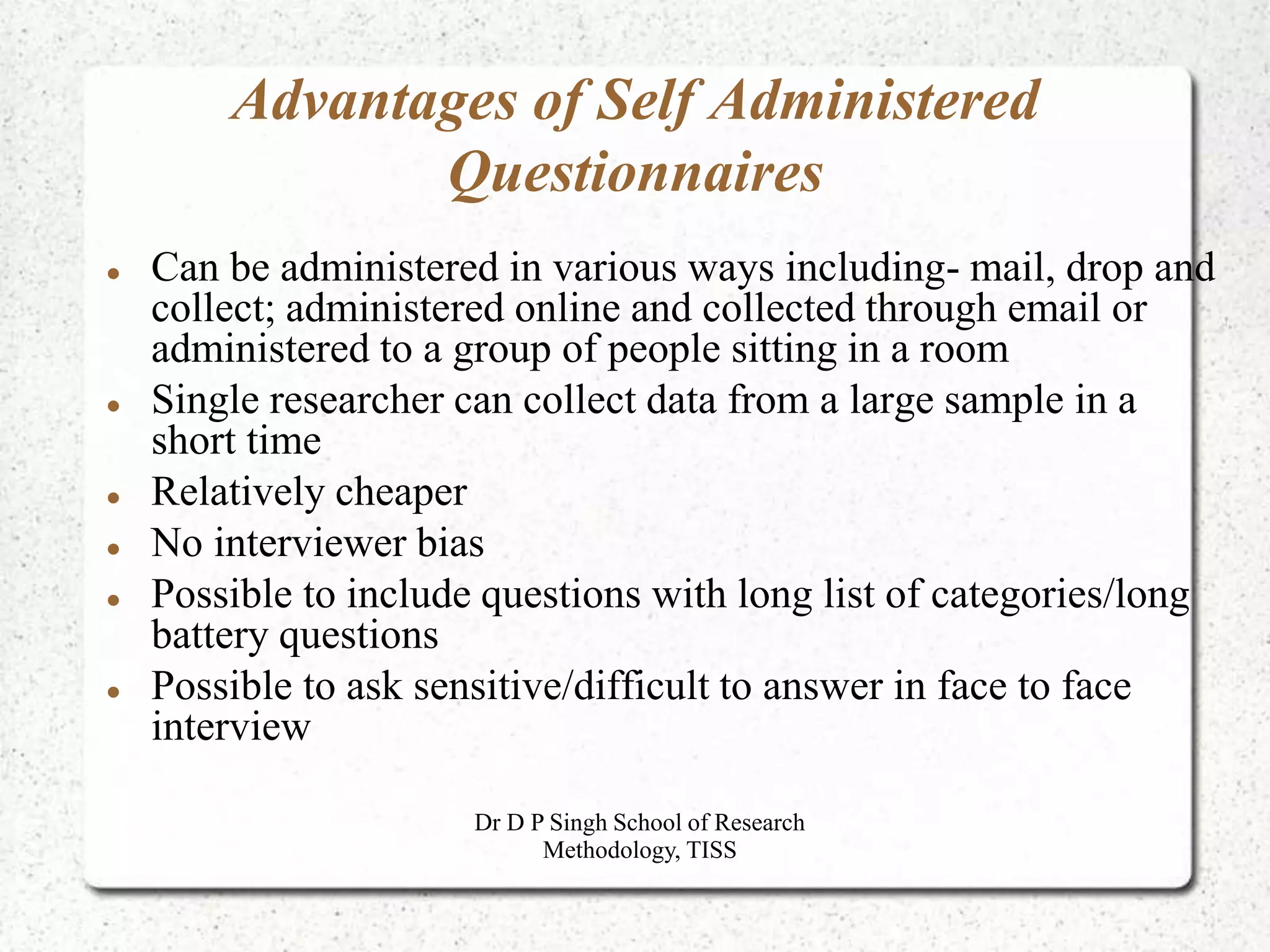 Advantages of Self Administered
Questionnaires
 Can be administered in various ways including- mail, drop and
collect; administered online and collected through email or
administered to a group of people sitting in a room
 Single researcher can collect data from a large sample in a
short time
 Relatively cheaper
 No interviewer bias
 Possible to include questions with long list of categories/long
battery questions
 Possible to ask sensitive/difficult to answer in face to face
interview
Dr D P Singh School of Research
Methodology, TISS
 