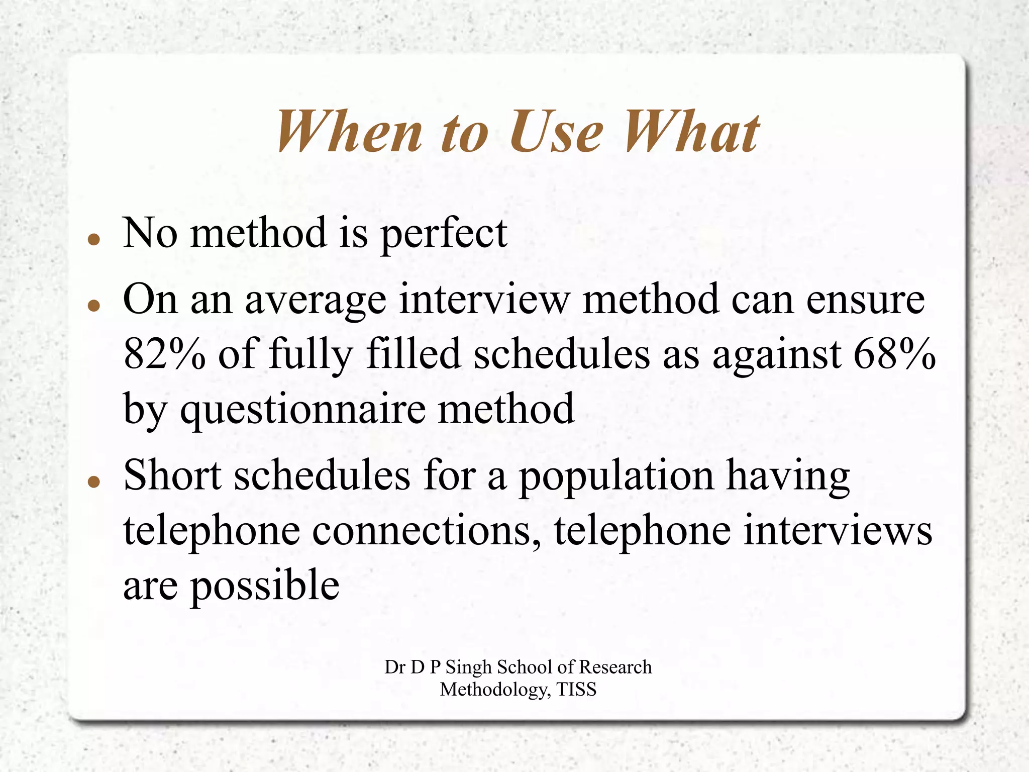 When to Use What
 No method is perfect
 On an average interview method can ensure
82% of fully filled schedules as against 68%
by questionnaire method
 Short schedules for a population having
telephone connections, telephone interviews
are possible
Dr D P Singh School of Research
Methodology, TISS
 