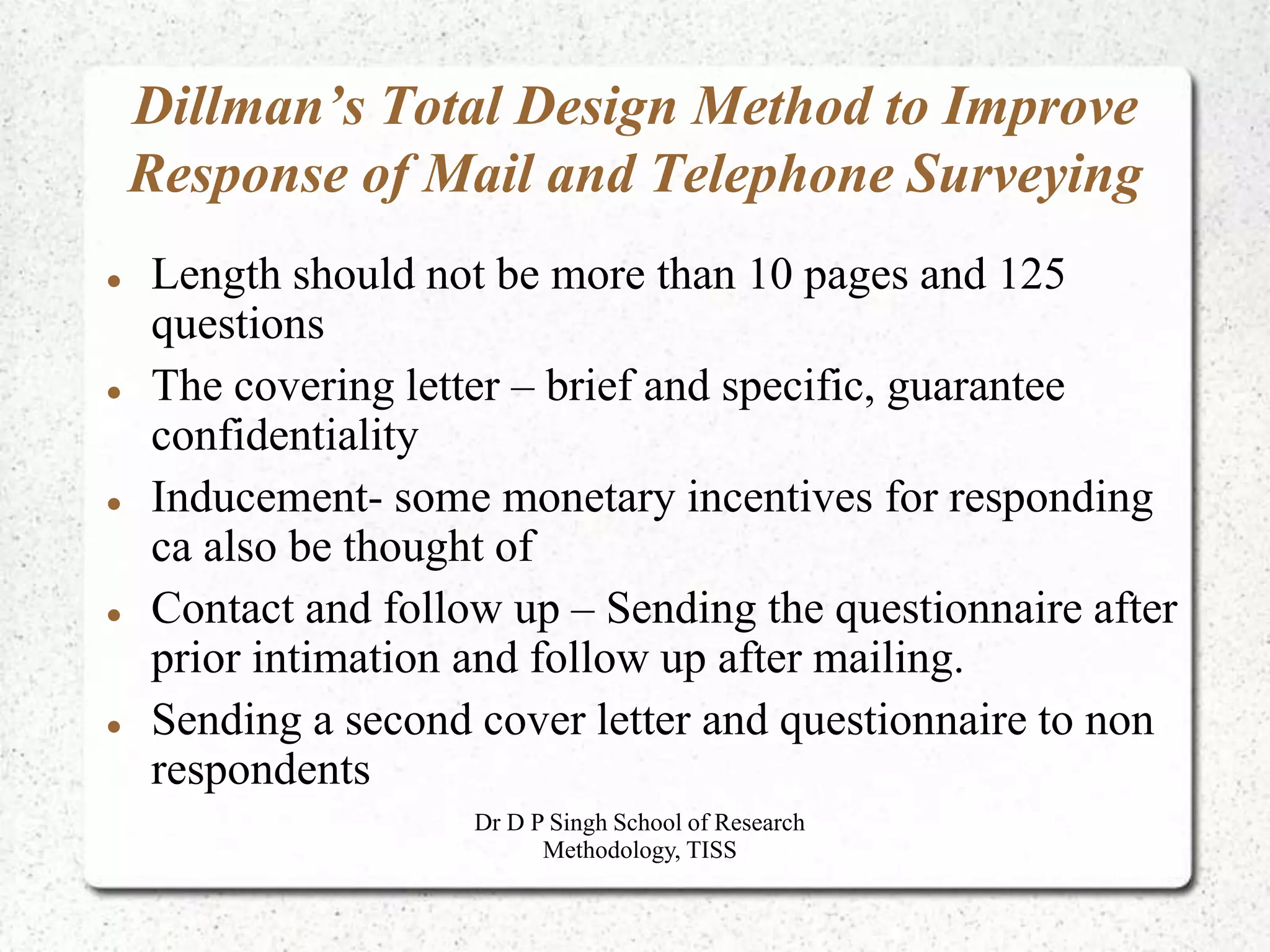 Dillman’s Total Design Method to Improve
Response of Mail and Telephone Surveying
 Length should not be more than 10 pages and 125
questions
 The covering letter – brief and specific, guarantee
confidentiality
 Inducement- some monetary incentives for responding
ca also be thought of
 Contact and follow up – Sending the questionnaire after
prior intimation and follow up after mailing.
 Sending a second cover letter and questionnaire to non
respondents
Dr D P Singh School of Research
Methodology, TISS
 