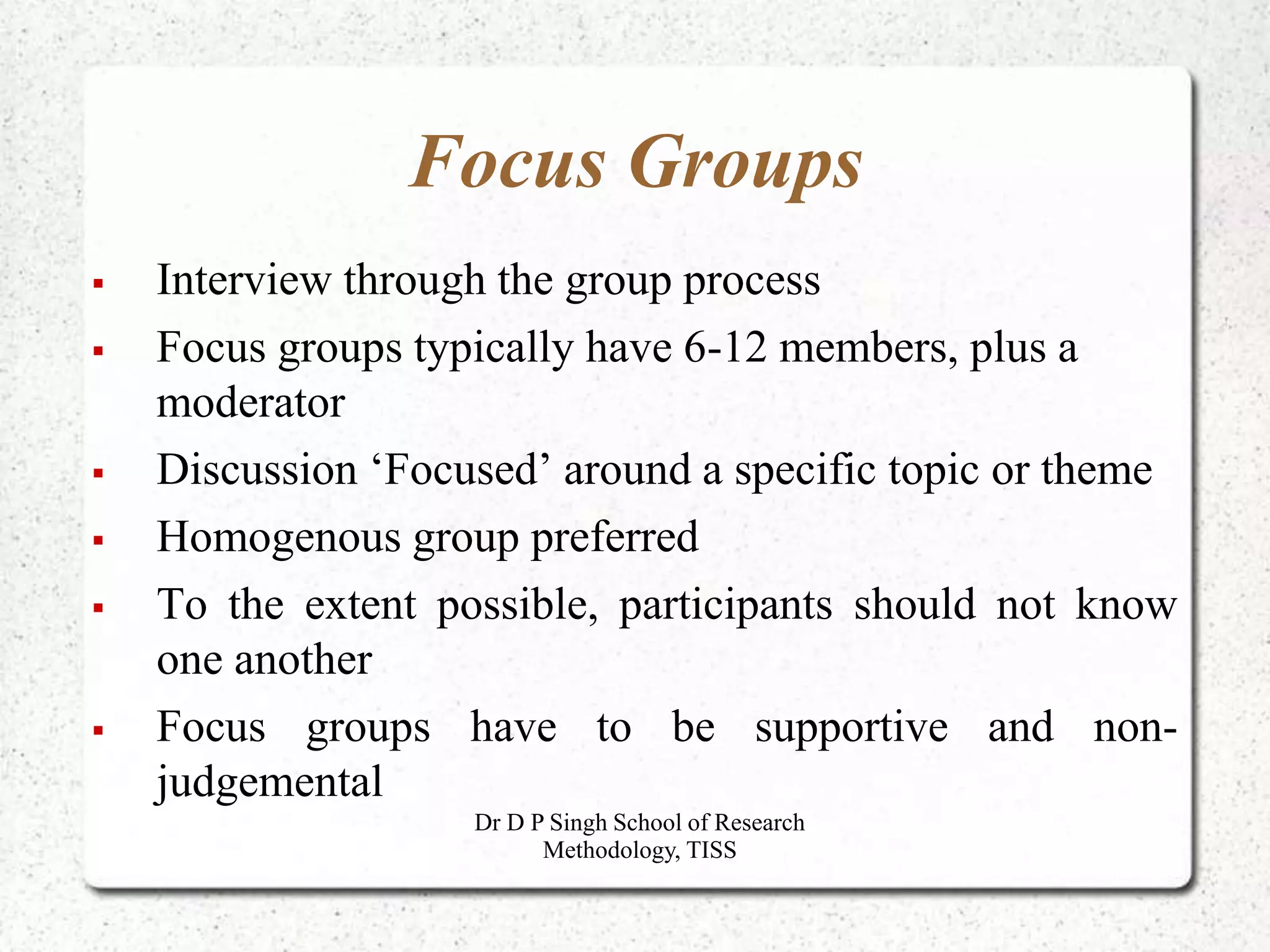 Focus Groups
 Interview through the group process
 Focus groups typically have 6-12 members, plus a
moderator
 Discussion ‘Focused’ around a specific topic or theme
 Homogenous group preferred
 To the extent possible, participants should not know
one another
 Focus groups have to be supportive and non-
judgemental
Dr D P Singh School of Research
Methodology, TISS
 