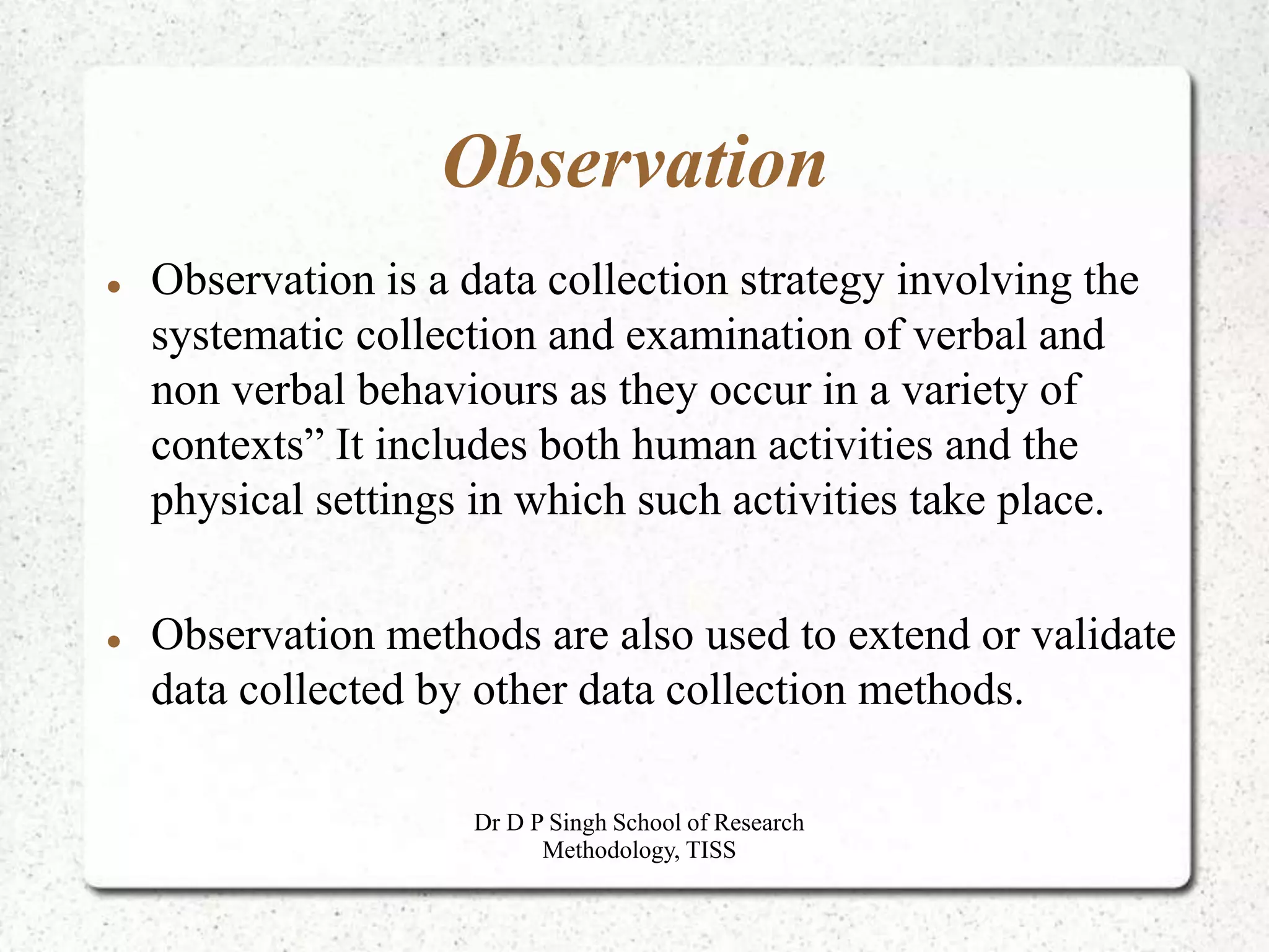 Observation
 Observation is a data collection strategy involving the
systematic collection and examination of verbal and
non verbal behaviours as they occur in a variety of
contexts” It includes both human activities and the
physical settings in which such activities take place.
 Observation methods are also used to extend or validate
data collected by other data collection methods.
Dr D P Singh School of Research
Methodology, TISS
 