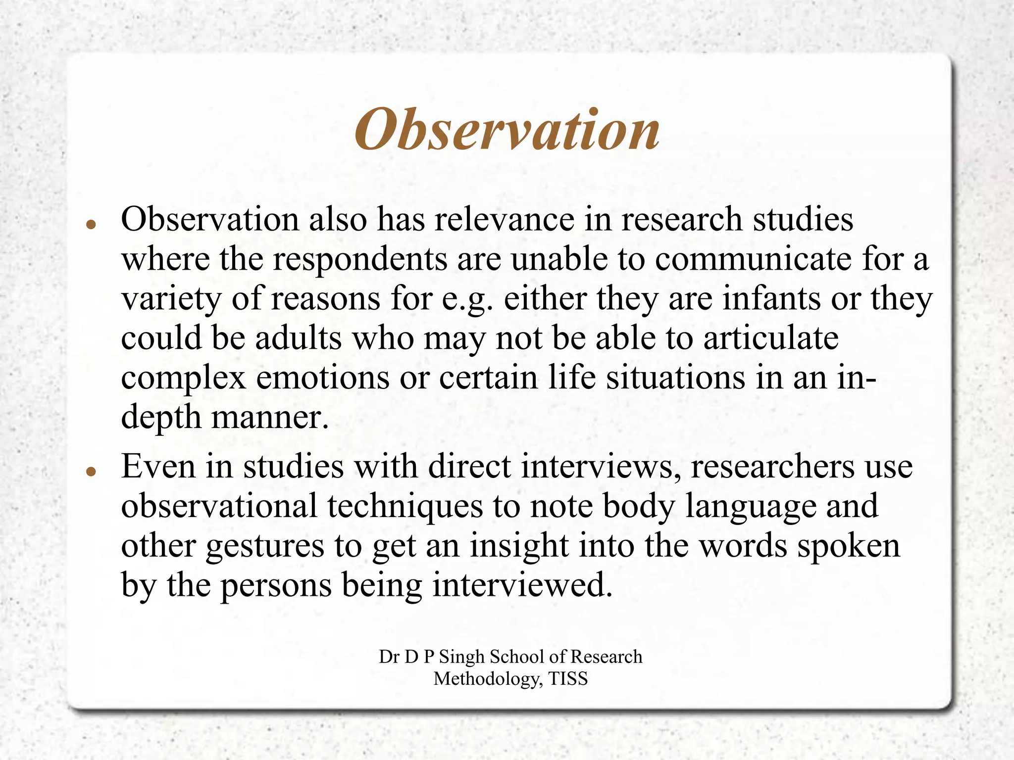 Observation
 Observation also has relevance in research studies
where the respondents are unable to communicate for a
variety of reasons for e.g. either they are infants or they
could be adults who may not be able to articulate
complex emotions or certain life situations in an in-
depth manner.
 Even in studies with direct interviews, researchers use
observational techniques to note body language and
other gestures to get an insight into the words spoken
by the persons being interviewed.
Dr D P Singh School of Research
Methodology, TISS
 