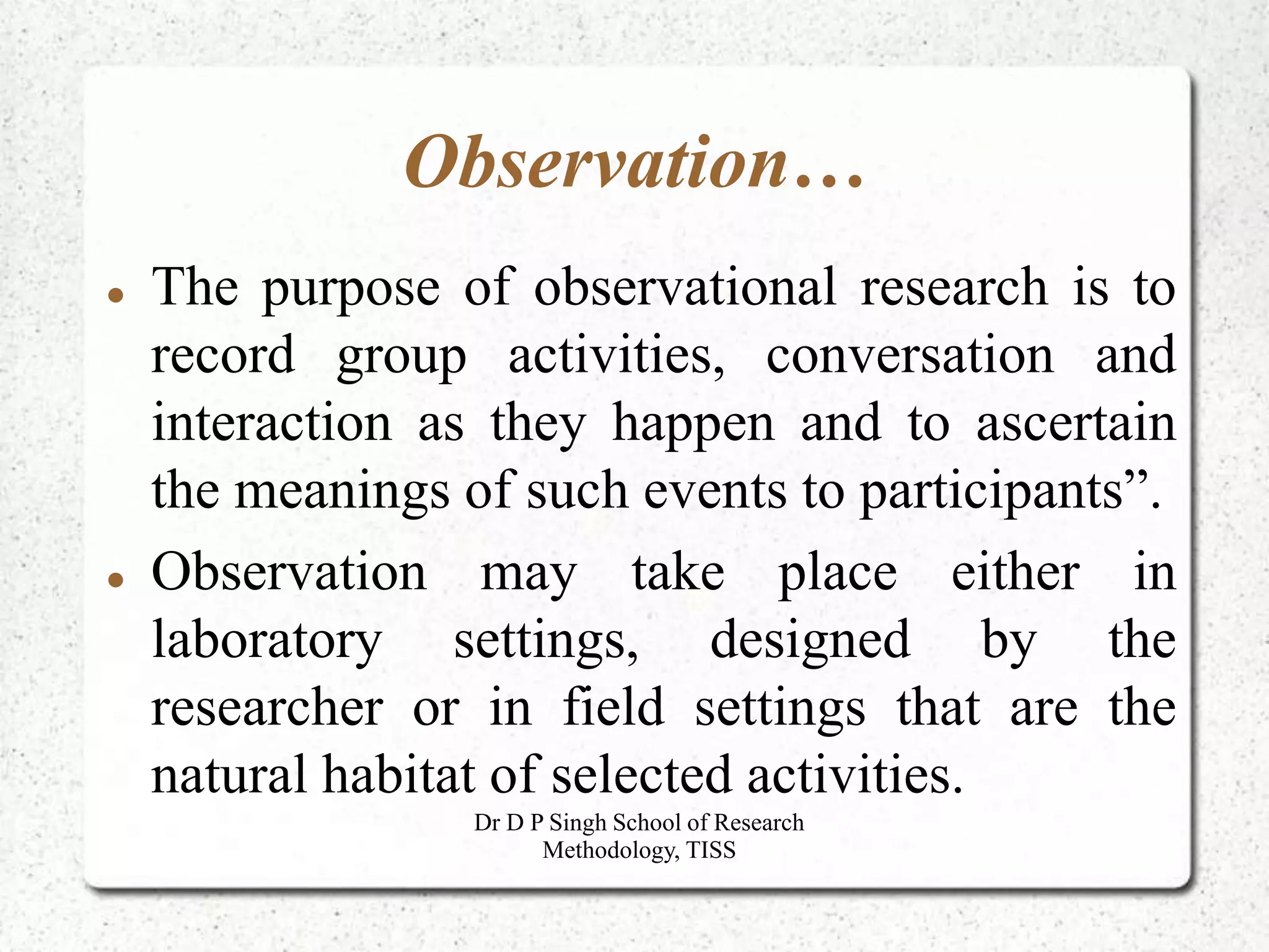 Observation…
 The purpose of observational research is to
record group activities, conversation and
interaction as they happen and to ascertain
the meanings of such events to participants”.
 Observation may take place either in
laboratory settings, designed by the
researcher or in field settings that are the
natural habitat of selected activities.
Dr D P Singh School of Research
Methodology, TISS
 