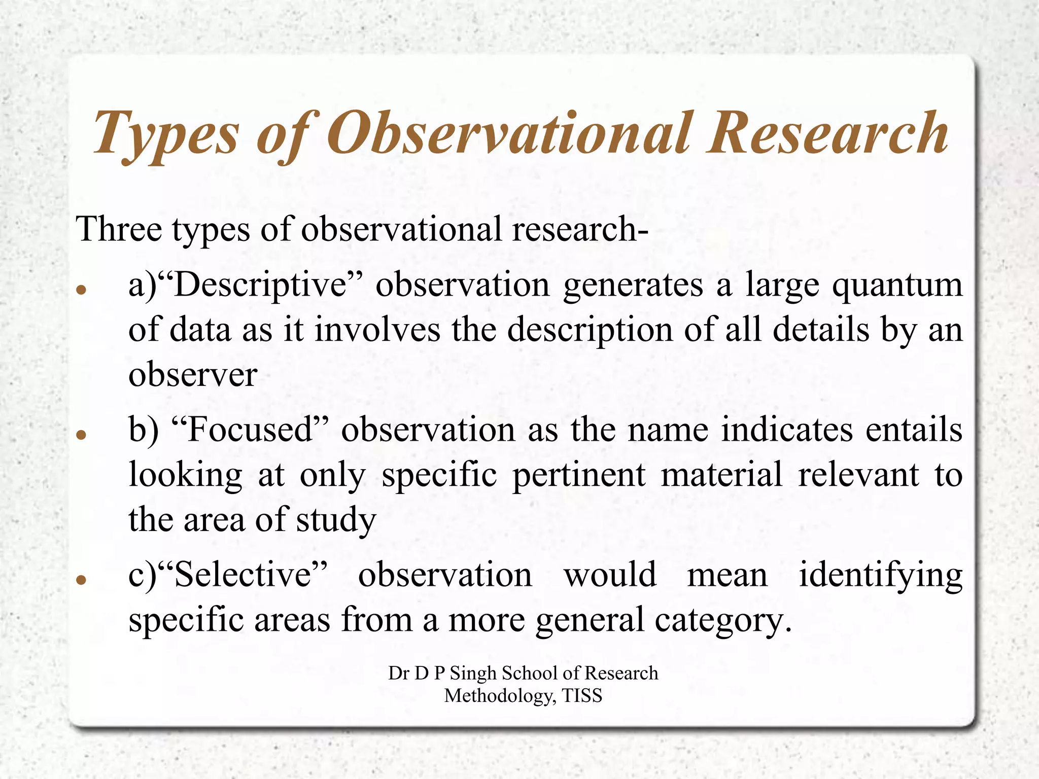 Types of Observational Research
Three types of observational research-
 a)“Descriptive” observation generates a large quantum
of data as it involves the description of all details by an
observer
 b) “Focused” observation as the name indicates entails
looking at only specific pertinent material relevant to
the area of study
 c)“Selective” observation would mean identifying
specific areas from a more general category.
Dr D P Singh School of Research
Methodology, TISS
 