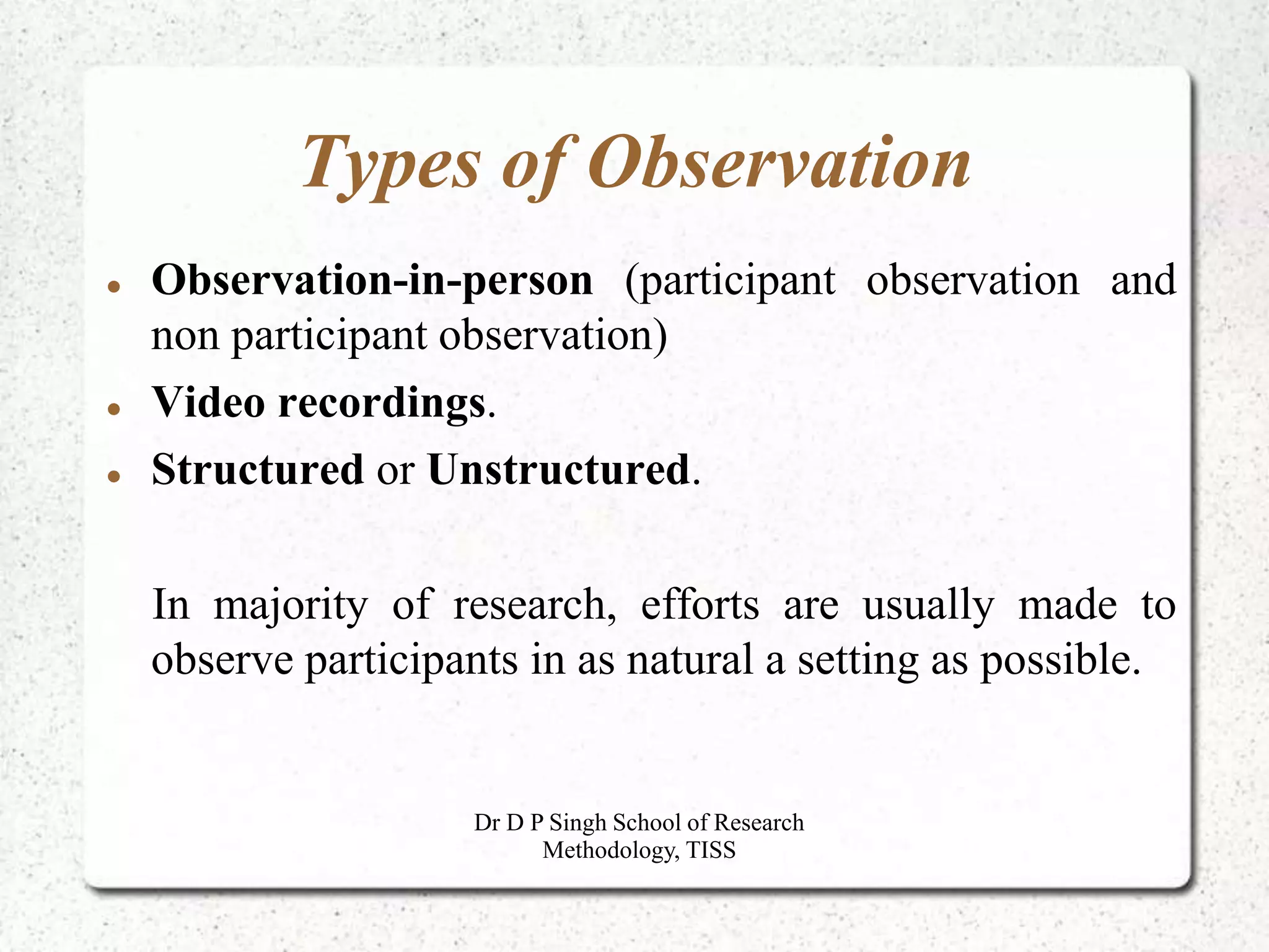 Types of Observation
 Observation-in-person (participant observation and
non participant observation)
 Video recordings.
 Structured or Unstructured.
In majority of research, efforts are usually made to
observe participants in as natural a setting as possible.
Dr D P Singh School of Research
Methodology, TISS
 