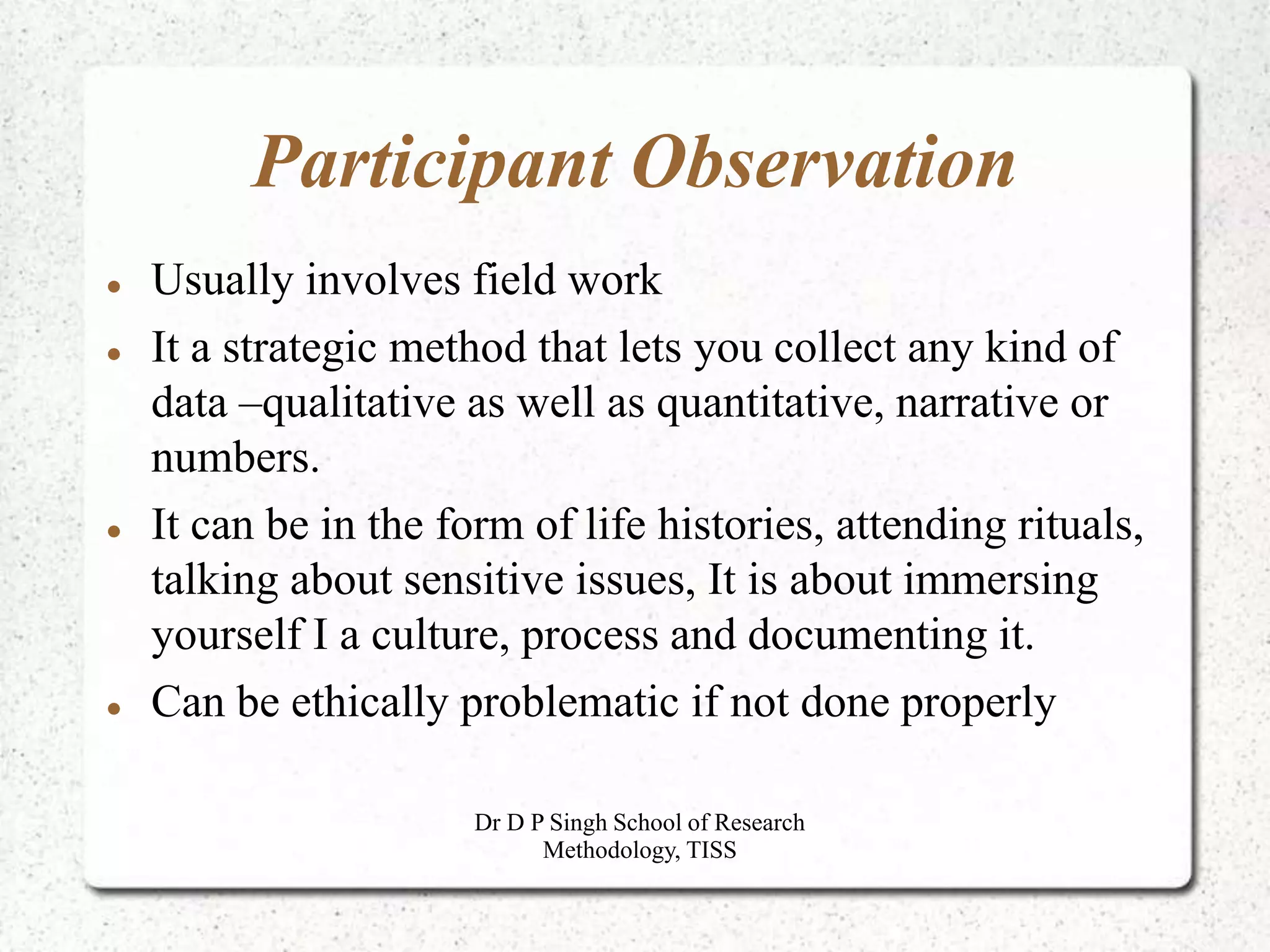 Participant Observation
 Usually involves field work
 It a strategic method that lets you collect any kind of
data –qualitative as well as quantitative, narrative or
numbers.
 It can be in the form of life histories, attending rituals,
talking about sensitive issues, It is about immersing
yourself I a culture, process and documenting it.
 Can be ethically problematic if not done properly
Dr D P Singh School of Research
Methodology, TISS
 