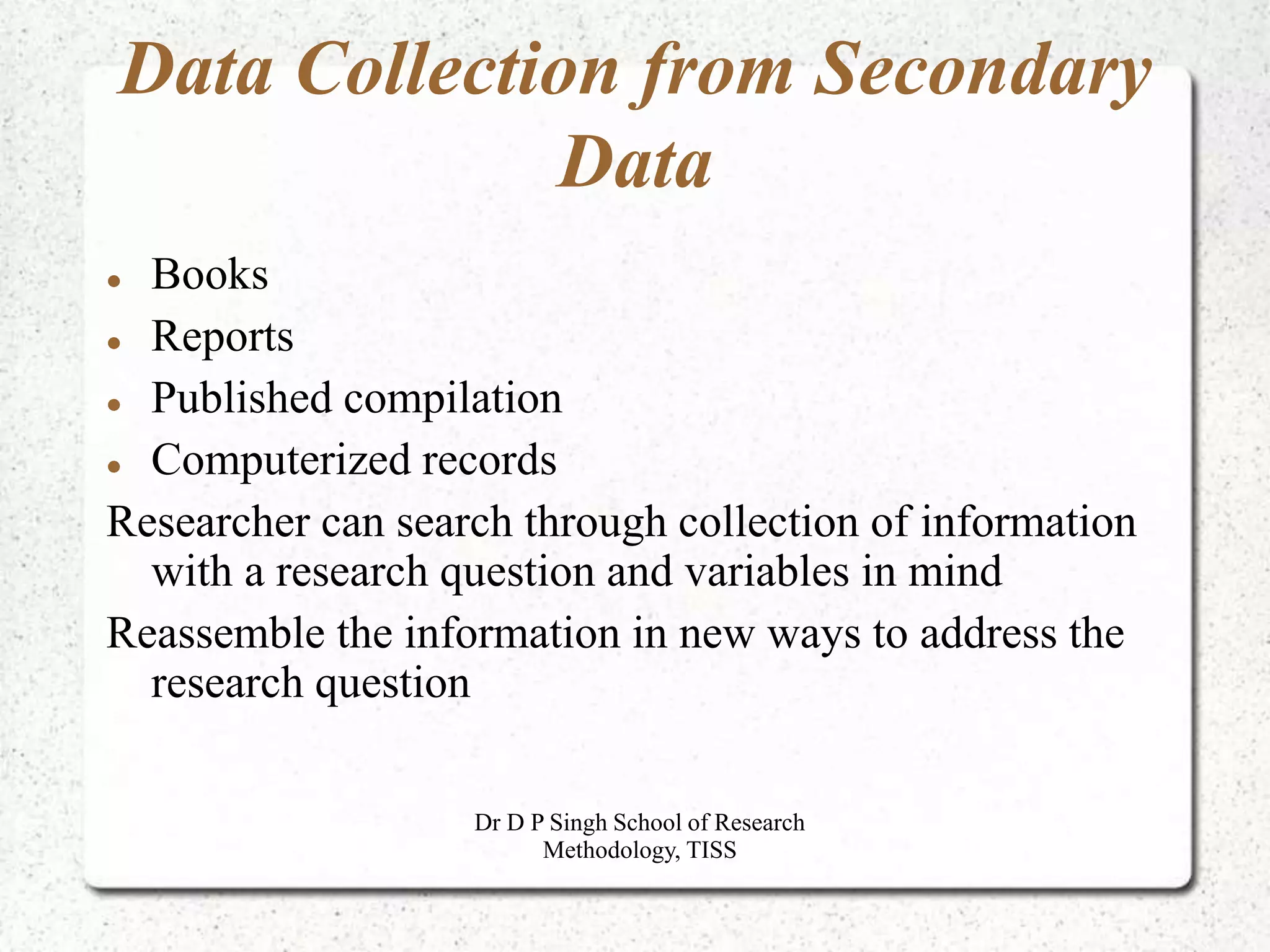 Data Collection from Secondary
Data
 Books
 Reports
 Published compilation
 Computerized records
Researcher can search through collection of information
with a research question and variables in mind
Reassemble the information in new ways to address the
research question
Dr D P Singh School of Research
Methodology, TISS
 