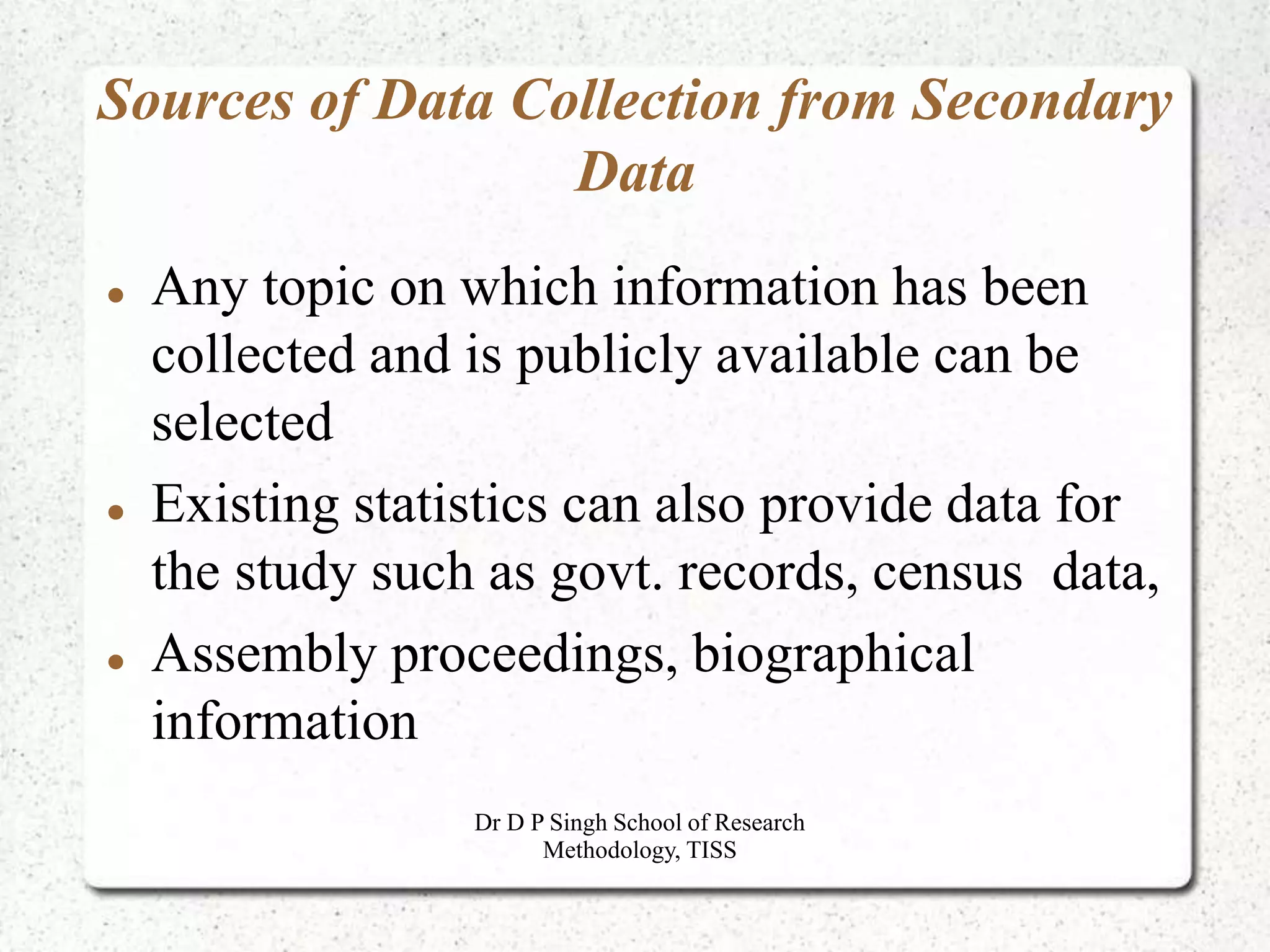 Sources of Data Collection from Secondary
Data
 Any topic on which information has been
collected and is publicly available can be
selected
 Existing statistics can also provide data for
the study such as govt. records, census data,
 Assembly proceedings, biographical
information
Dr D P Singh School of Research
Methodology, TISS
 