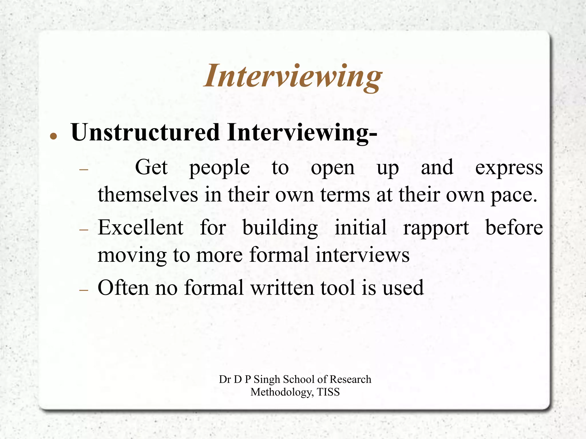 Interviewing
 Unstructured Interviewing-
 Get people to open up and express
themselves in their own terms at their own pace.
 Excellent for building initial rapport before
moving to more formal interviews
 Often no formal written tool is used
Dr D P Singh School of Research
Methodology, TISS
 