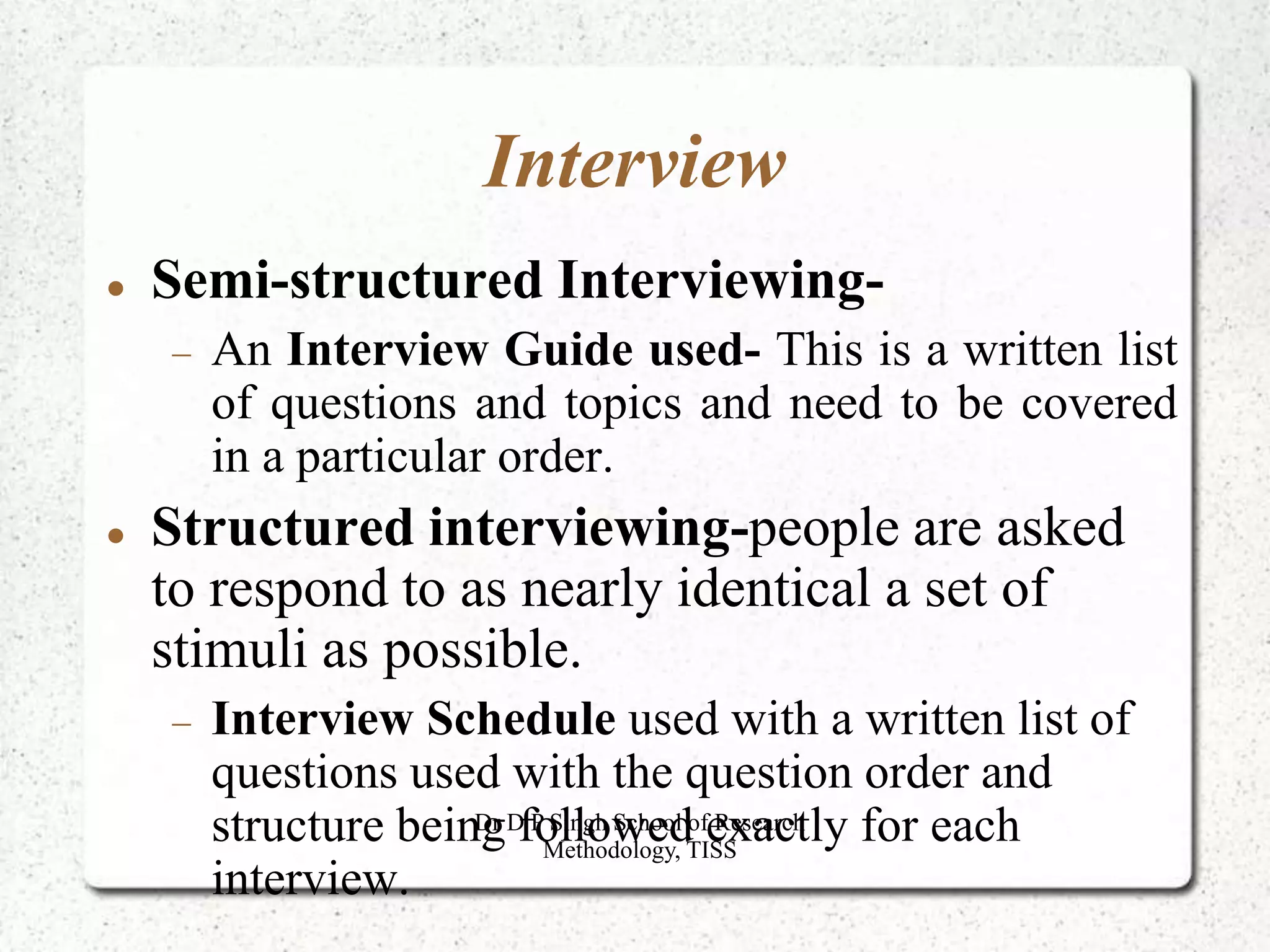 Interview
 Semi-structured Interviewing-
 An Interview Guide used- This is a written list
of questions and topics and need to be covered
in a particular order.
 Structured interviewing-people are asked
to respond to as nearly identical a set of
stimuli as possible.
 Interview Schedule used with a written list of
questions used with the question order and
structure being followed exactly for each
interview.
Dr D P Singh School of Research
Methodology, TISS
 