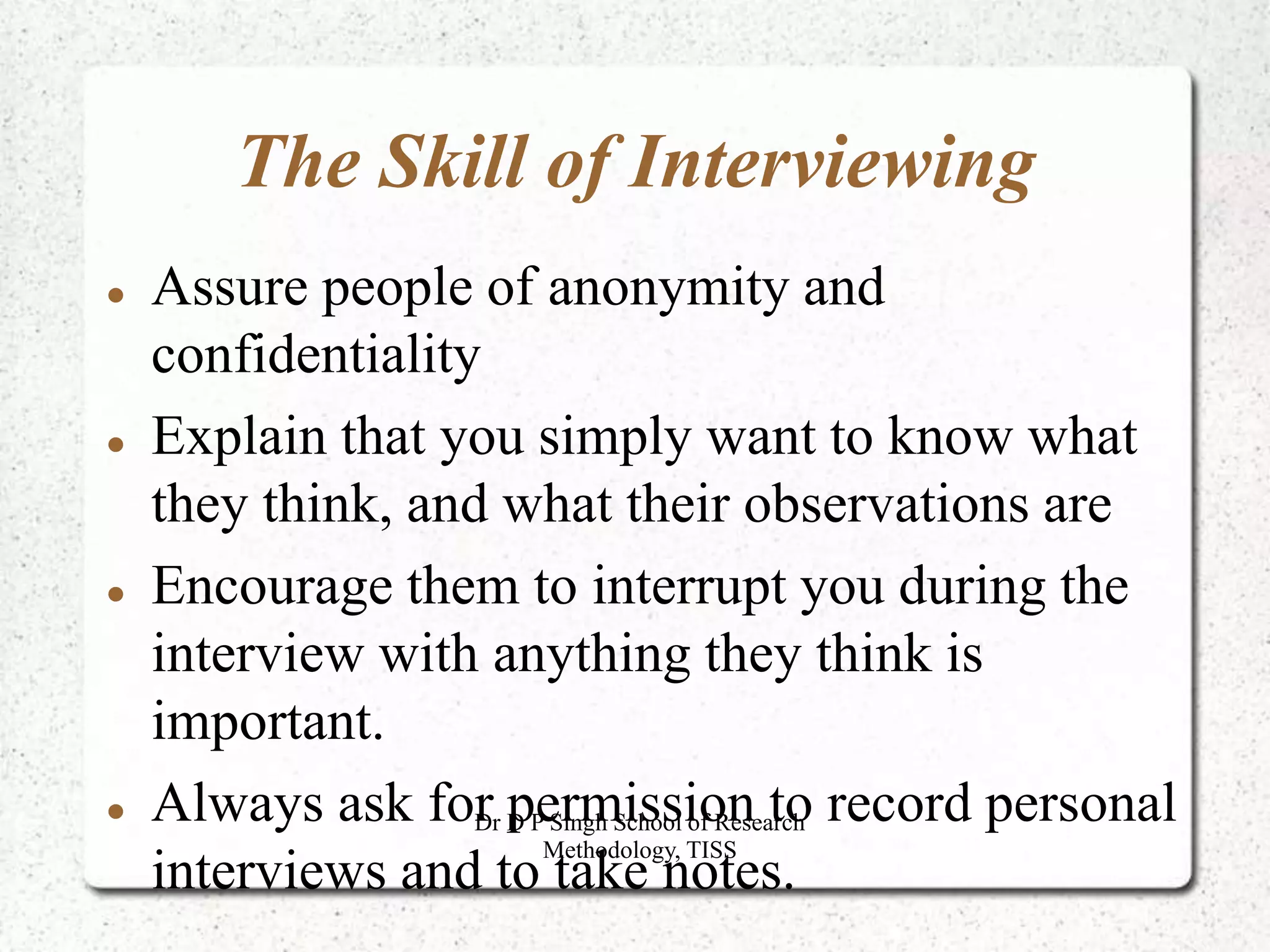 The Skill of Interviewing
 Assure people of anonymity and
confidentiality
 Explain that you simply want to know what
they think, and what their observations are
 Encourage them to interrupt you during the
interview with anything they think is
important.
 Always ask for permission to record personal
interviews and to take notes.
Dr D P Singh School of Research
Methodology, TISS
 