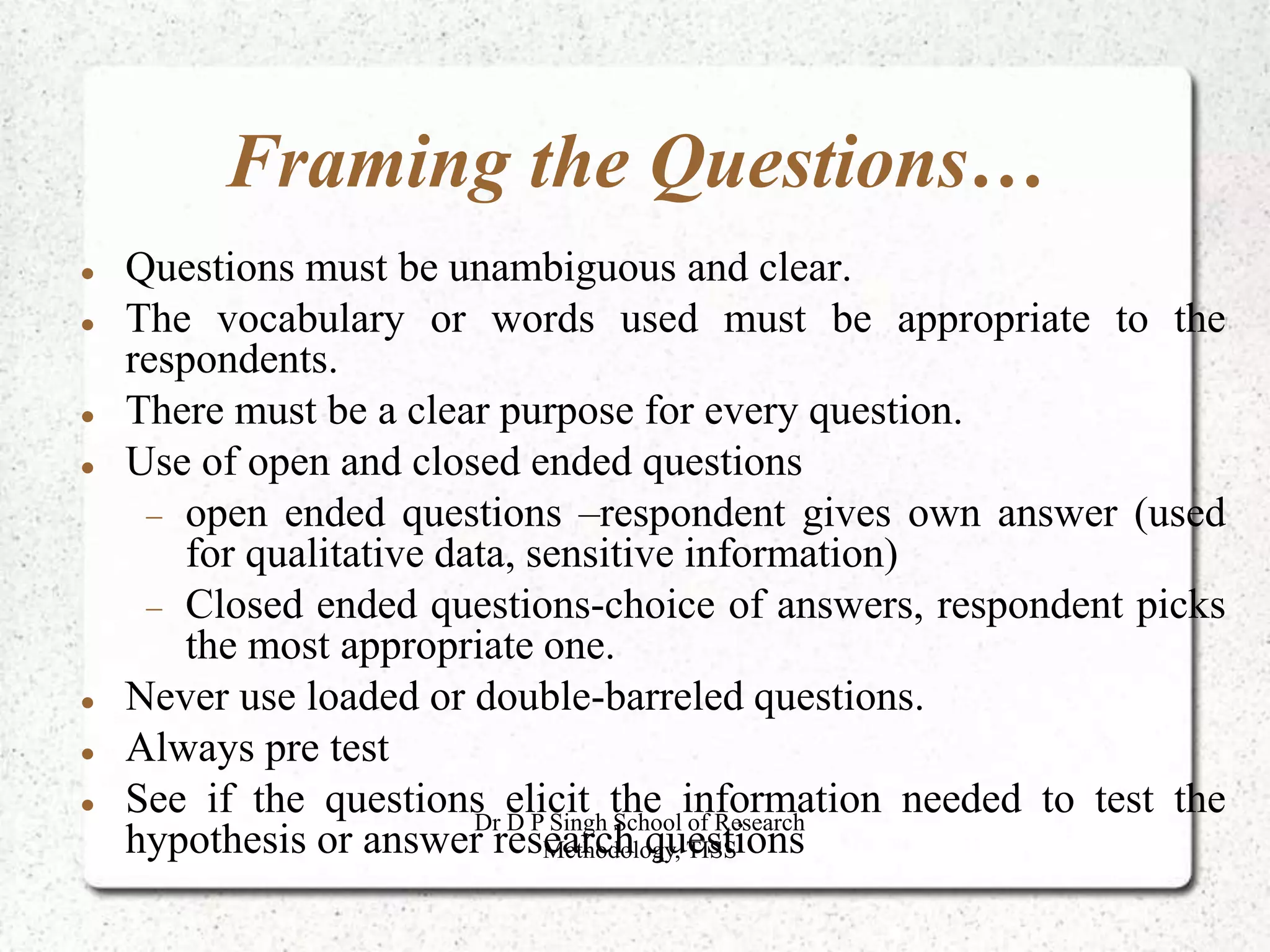 Framing the Questions…
 Questions must be unambiguous and clear.
 The vocabulary or words used must be appropriate to the
respondents.
 There must be a clear purpose for every question.
 Use of open and closed ended questions
 open ended questions –respondent gives own answer (used
for qualitative data, sensitive information)
 Closed ended questions-choice of answers, respondent picks
the most appropriate one.
 Never use loaded or double-barreled questions.
 Always pre test
 See if the questions elicit the information needed to test the
hypothesis or answer research questions
Dr D P Singh School of Research
Methodology, TISS
 