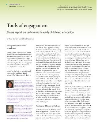 16	     SOCIAL	MEDIA
	     	     EXCHANGE					MAY/JUNE	201
                                    1                                                                                 Reprinted with permission from Exchange magazine.
                                                                                                                Visit us at www.ChildCareExchange.com or call (800) 221-2864.
                                                                                                                Multiple use copy agreement available for educators by request.




     Tools of engagement
     Status report on technology in early childhood education
     by	Fran	Simon	and	Chip	Donohue


     We’ve got the whole world                                              smartphones, and WiFi connections to              digital tools to communicate, engage,
     in our hands                                                           the Internet. But it appears that early           and connect with others (Donohue, 2010;
                                                                            childhood educators are slower to adopt           Simon & Donohue, 2011). In fact, we
     In recent years, a tidal wave of mobile                                iPads and other tablets with multi-touch          even use these tools to conduct virtual
     digital devices and applications (apps)                                screens, e-book readers, MP3 players,             debates about and research their useful-
     has found its way into the daily lives of                              and gaming devices. Free Web 2.0 tools            ness. Technology and media are rapidly
     early childhood professionals every-                                   for communication and collaboration               expanding the materials and experiences
     where. It is safe to say that the speed at                             like Google Docs and Skype, and social            to which young children have access
     which new digital devices and apps get                                 media tools like Facebook, Twitter, and           in their homes and in their classrooms.
     into our hands will not slow down.                                     YouTube have also been slowly adopted             This unparalleled access is affecting the
     Our digital life is here to stay.                                      even though these digital devices and             ways in which young children interact
                                                                            apps have become ubiquitous in the                with the world and others, influenc-
     Most of us don’t give a second thought                                 personal and professional lives of                ing the content and delivery methods
     to using ATM machines, digital                                         millions of users around the world. In            of teacher education and professional
     cameras, Flip videocams, cell phones,                                  fact, a 2011 annual technology study              development, and providing early child-
                                                                            for PBS (Grunwald, 2011) reports good             hood professionals with new opportuni-
                                                                            news and bad — that Pre-K Teachers                ties to connect with other professionals,
                        Fran Simon has been a professional Early            “trail K–12 teachers in their use of digital      parents, and stakeholders from around
                        Childhood educator and a passionate tech-
                        nologist since 1981. Early in her career as a
                                                                            media and technology, but many see                the world.
                        multi-site child care administrator, she learned    the benefits of age-appropriate digital
                        that her ability to use technology to accomplish
                                                                            content and technology.” Interestingly,           The push/pull of technology adoption is
                        her goals was one of the most powerful skills
     in her administrative toolkit, so she set out to learn more and do     the report also finds that overall Pre-K          felt throughout the field. We’re not quite
     more to connect early childhood educators to technology. Fran          teachers have wholeheartedly welcomed             sure how to manage our desire to con-
     used those skills in her positions at Teaching Strategies, Inc., the
                                                                            and adopted the use of digital cameras            tinue to connect with children and fami-
     National Association of Child Care Resource and Referral Agen-
     cies (NACCRRA), and as Vice President of the Technology and            at a significantly higher rate than K-12          lies on a very personal ‘high-touch’ level
     Young Children Interest Forum of NAEYC. A frequent presenter at
                                                                            teachers, and they “consider digital              and still take advantage of all that 21st
     national conferences, Fran is now the Chief Engagement Officer of
     Engagement Strategies, LLC, and the founder of Early Childhood         cameras to be the most valuable instruc-          century technology has to offer. Some
     Investigations Webinars, an ongoing series of free webinars for
                                                                            tional technology.”                               of us are convinced that the best way
     early education professionals.
                                                                                                                              to ensure developmentally appropriate
                       Chip Donohue, PhD, is the Director of Distance
                                                                            Finding our 21st century balance                  practice and deep personal relationships
                       Learning at Erikson Institute in Chicago and
                       a Senior Fellow of the Fred Rogers Center for
                                                                                                                              is to avoid technology altogether. Others
                       Early Learning and Children’s Media. He is           Ironically, on one hand, the field contin-        are tentatively exploring the integration
                       a leader in the innovative use of technology
                                                                            ues to struggle with a low-tech/high-             of technology into our daily administra-
                       and distance learning methods to increase
                       access, create pathways, enhance learning,           touch sense of itself in a digital world,         tive and classroom practices and think-
     and improve teaching practices in early childhood education. He        while on the other hand we have already           ing deeply about how to use technology
     spends lots of time playing with new technology tools to enable
     relationships and build learning communities online.                   begun to use many of these powerful               intentionally and with clearly defined
 