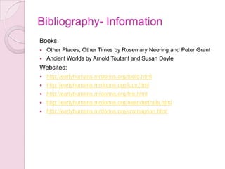 Bibliography- InformationBooks:Other Places, Other Times by Rosemary Neering and Peter GrantAncient Worlds by Arnold Toutant and Susan DoyleWebsites:http://earlyhumans.mrdonns.org/toold.htmlhttp://earlyhumans.mrdonns.org/lucy.htmlhttp://earlyhumans.mrdonns.org/fire.htmlhttp://earlyhumans.mrdonns.org/neanderthals.htmlhttp://earlyhumans.mrdonns.org/cromagnon.html