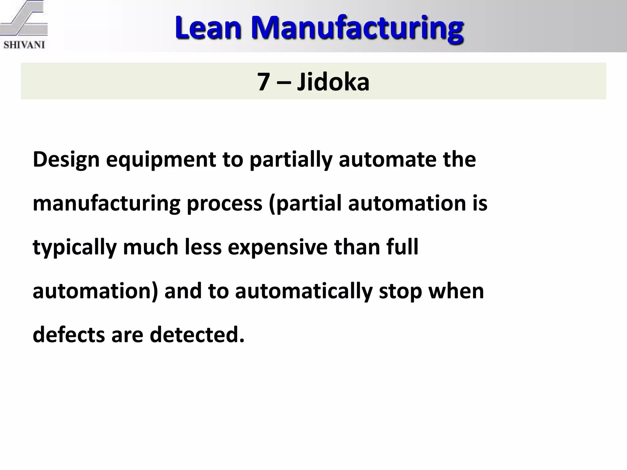 Lean Manufacturing
7 – Jidoka
Design equipment to partially automate the
manufacturing process (partial automation is
typically much less expensive than full
automation) and to automatically stop when
defects are detected.
 