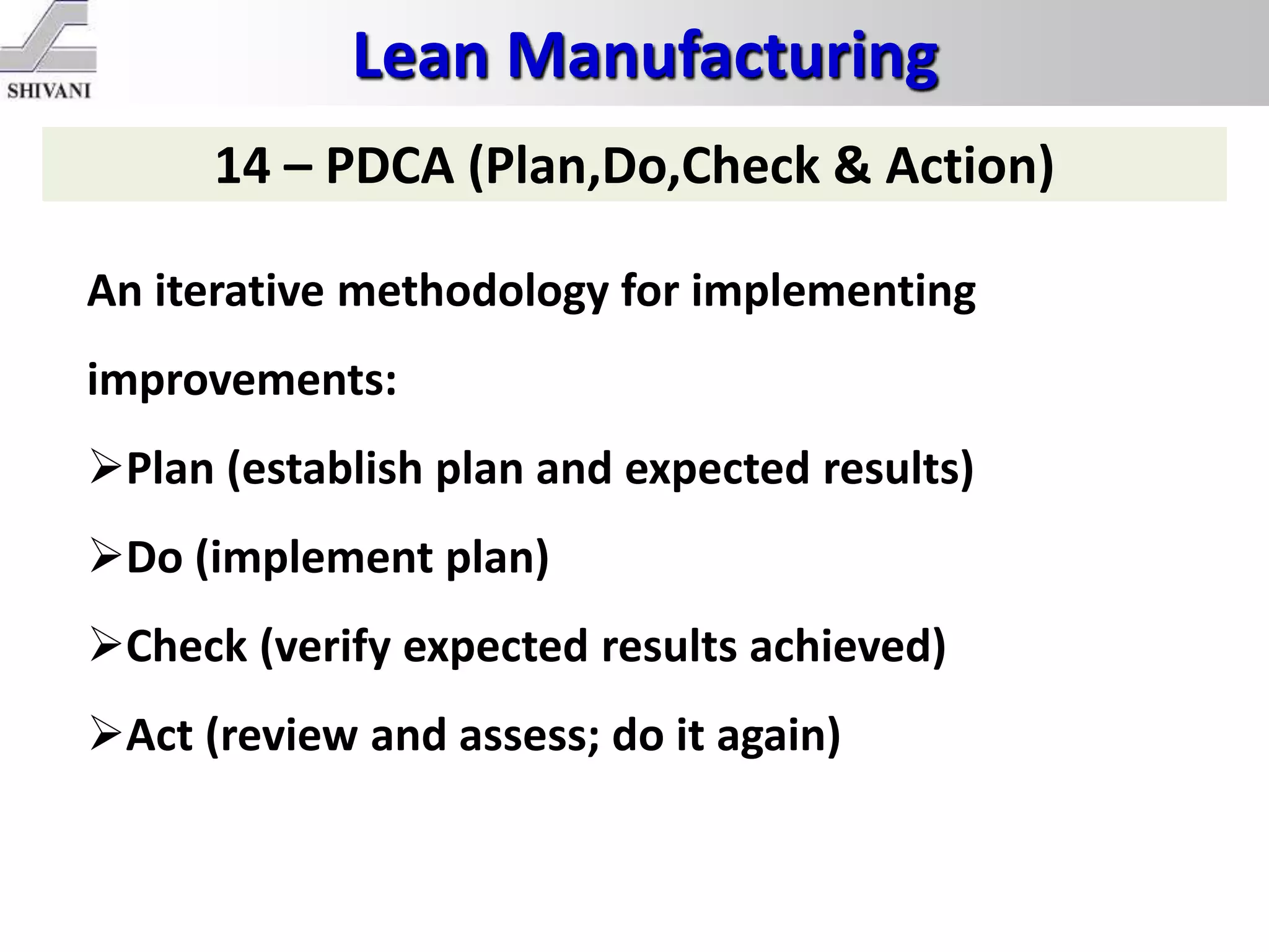 Lean Manufacturing
14 – PDCA (Plan,Do,Check & Action)
An iterative methodology for implementing
improvements:
Plan (establish plan and expected results)
Do (implement plan)
Check (verify expected results achieved)
Act (review and assess; do it again)
 