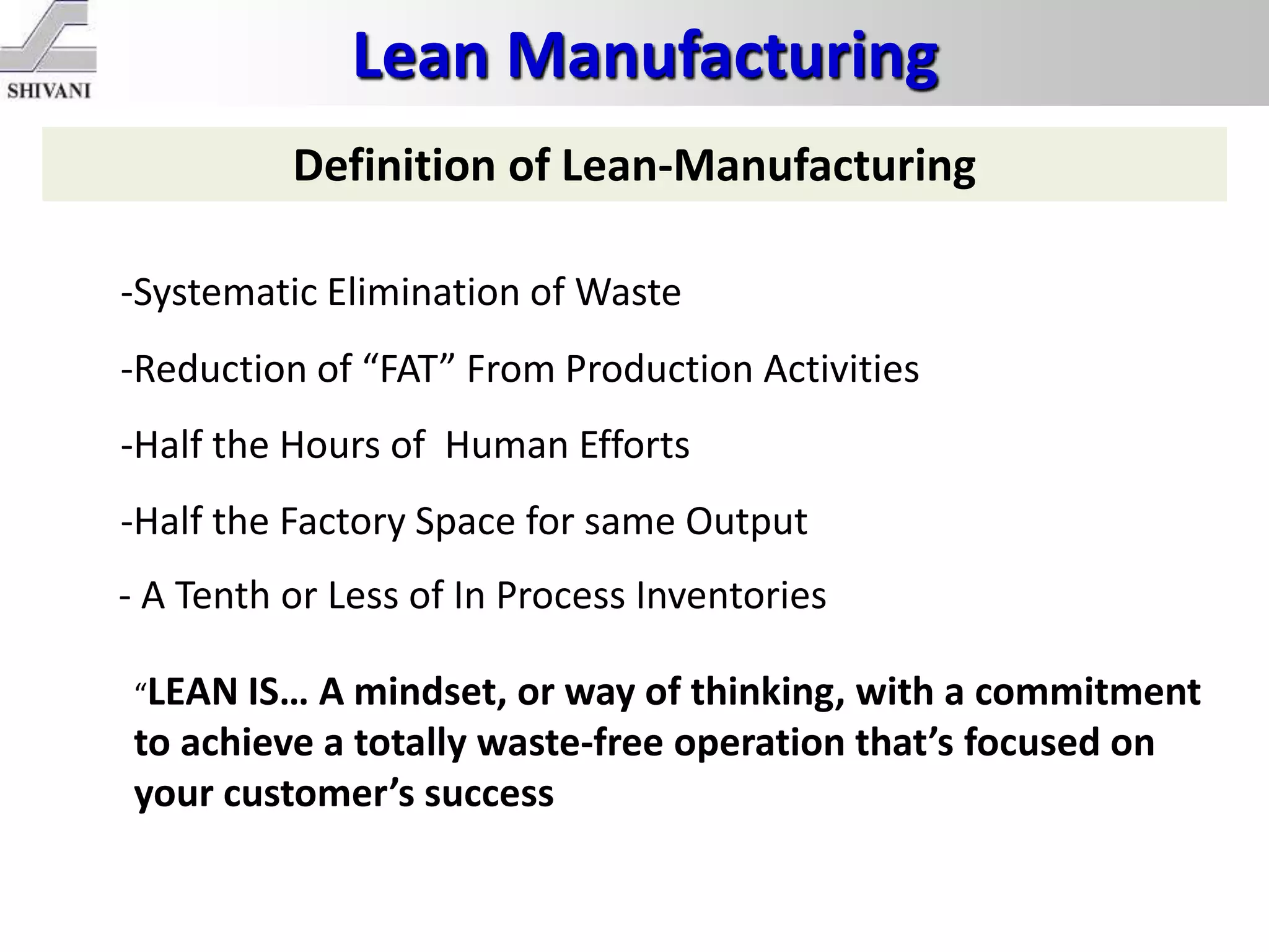 Lean Manufacturing
Definition of Lean-Manufacturing
-Systematic Elimination of Waste
-Reduction of “FAT” From Production Activities
-Half the Hours of Human Efforts
-Half the Factory Space for same Output
- A Tenth or Less of In Process Inventories
“LEAN IS… A mindset, or way of thinking, with a commitment
to achieve a totally waste-free operation that’s focused on
your customer’s success
 