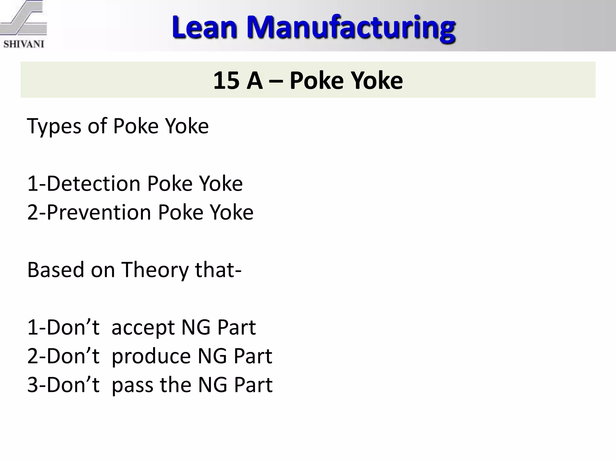 Lean Manufacturing
15 A – Poke Yoke
Types of Poke Yoke
1-Detection Poke Yoke
2-Prevention Poke Yoke
Based on Theory that-
1-Don’t accept NG Part
2-Don’t produce NG Part
3-Don’t pass the NG Part
 