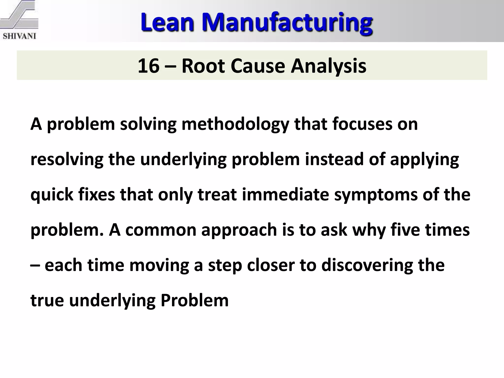 Lean Manufacturing
16 – Root Cause Analysis
A problem solving methodology that focuses on
resolving the underlying problem instead of applying
quick fixes that only treat immediate symptoms of the
problem. A common approach is to ask why five times
– each time moving a step closer to discovering the
true underlying Problem
 