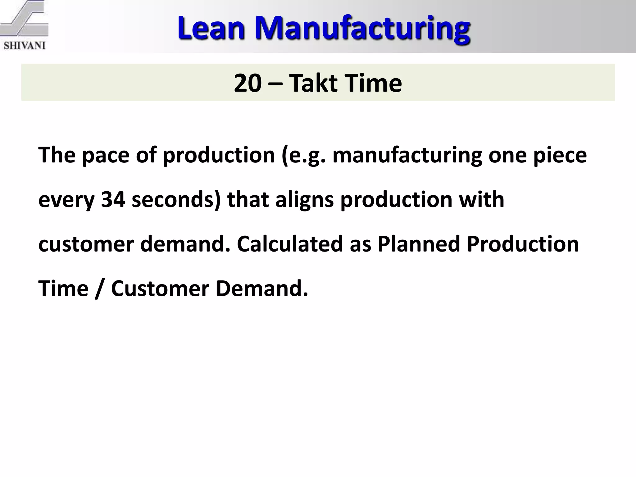 Lean Manufacturing
20 – Takt Time
The pace of production (e.g. manufacturing one piece
every 34 seconds) that aligns production with
customer demand. Calculated as Planned Production
Time / Customer Demand.
 