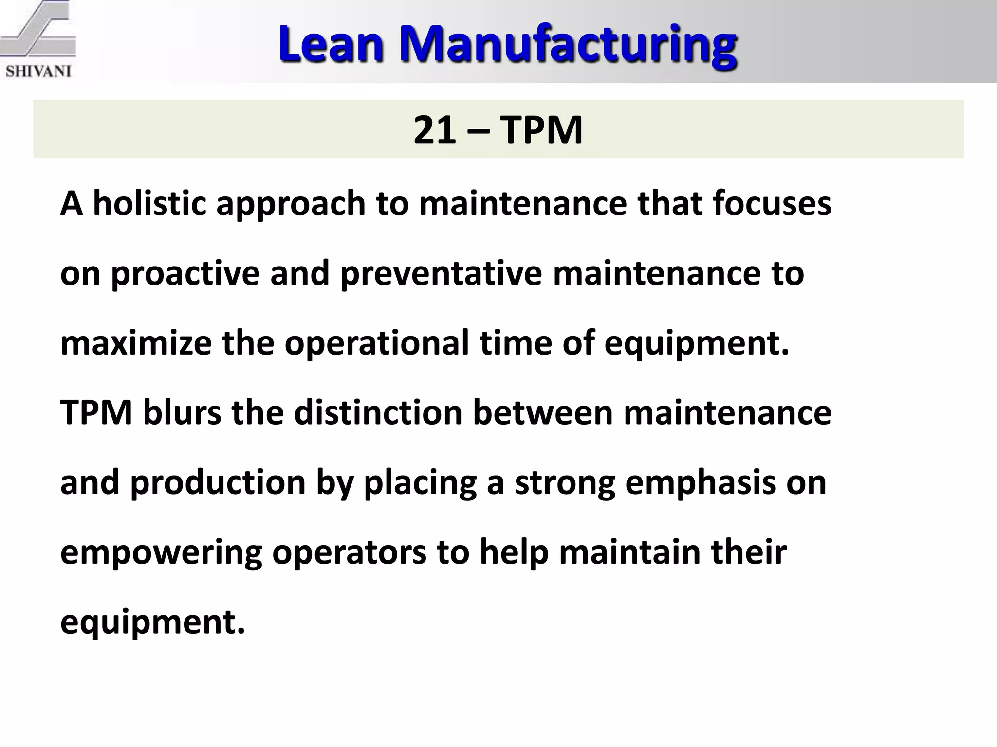 Lean Manufacturing
21 – TPM
A holistic approach to maintenance that focuses
on proactive and preventative maintenance to
maximize the operational time of equipment.
TPM blurs the distinction between maintenance
and production by placing a strong emphasis on
empowering operators to help maintain their
equipment.
 