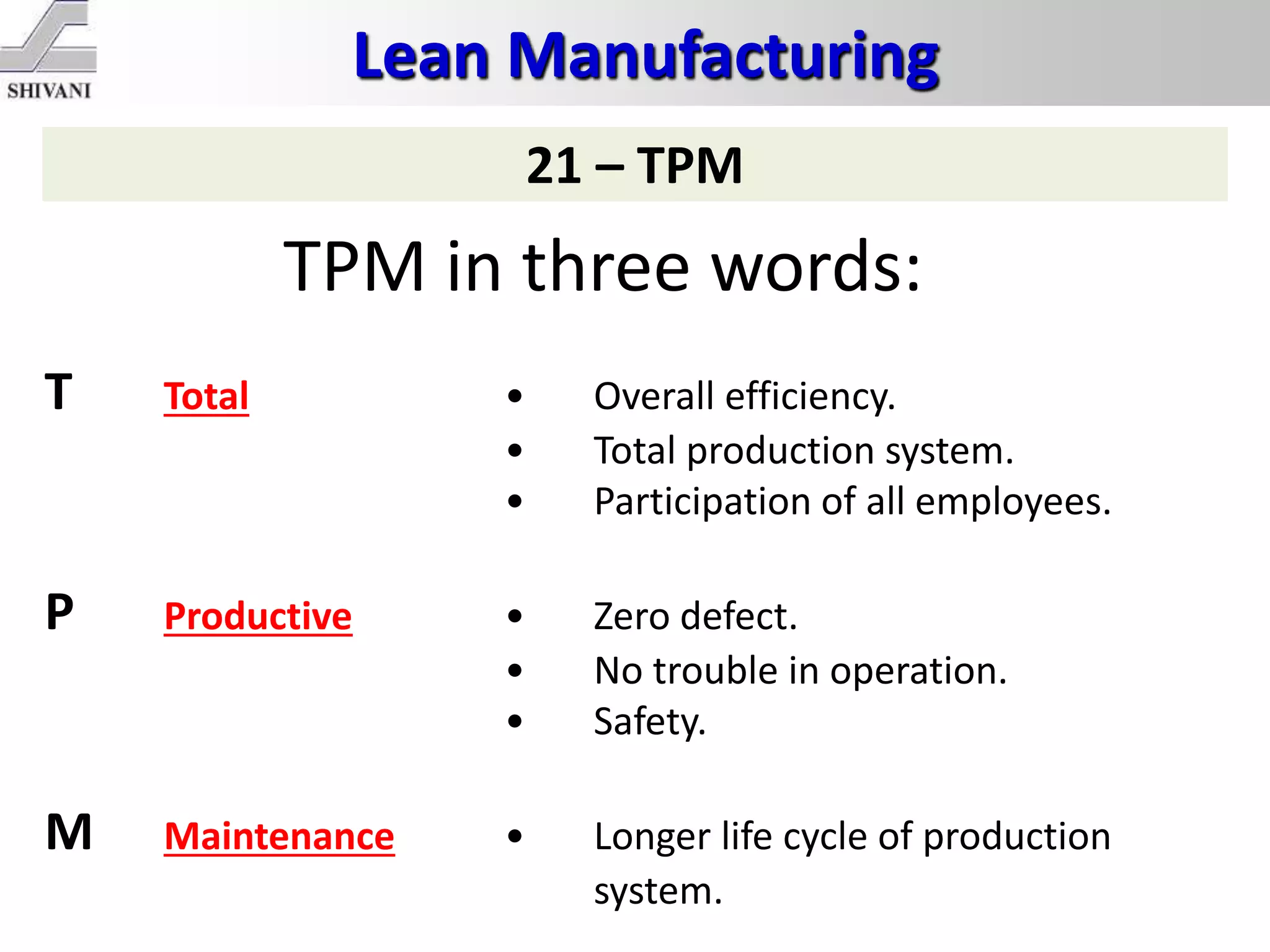 Lean Manufacturing
21 – TPM
TPM in three words:
T Total • Overall efficiency.
• Total production system.
• Participation of all employees.
P Productive • Zero defect.
• No trouble in operation.
• Safety.
M Maintenance • Longer life cycle of production
system.
 