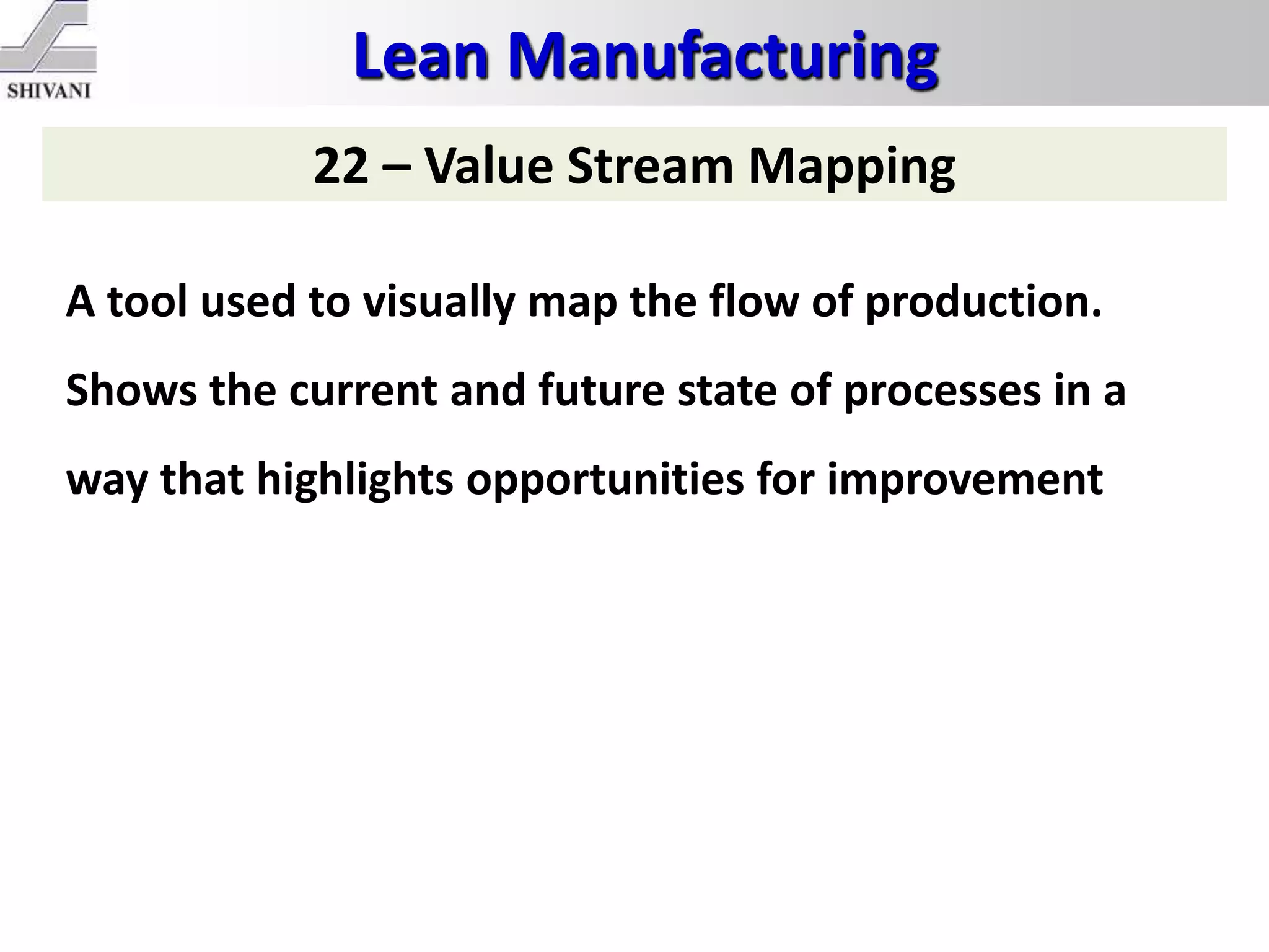 Lean Manufacturing
22 – Value Stream Mapping
A tool used to visually map the flow of production.
Shows the current and future state of processes in a
way that highlights opportunities for improvement
 
