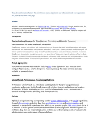 Break down information barriers that exist between teams, departments and individuals inside your organisation
and get everyone on the same page.


Brocade


Brocade Communications Systems, Inc. (NASDAQ: BRCD), based in Silicon Valley, designs, manufactures, and
sells networking solutions and management applications for local, metro, and wide area networks
(LANs/MANs/WANs), as well as storage area networks (SANs), focusing on data center, enterprise campus, and
service provider environments.

DataDomain

Deduplication Storage for Disk Backup, Archiving and Disaster Recovery
Data Domain makes data storage more efficient and affordable.

Data Domain systems and solutions help customers reduce or eliminate the use of tape infrastructures with a very
efficient disk- and network-based data protection alternative. Today, Data Domain customers are expanding the use
of their systems to include a broad range of nearline workloads and use cases beyond data protection. In essence,
Data Domain deduplication storage represents a new generation of data versioning and replication efficiency. Data
Domain is focused on bringing new storage and network efficiencies to the enterprise data storage arena on a single,
integrated product platform to improve storage economics and simplify data management for its customers.


Azul Systems
Manufactures computer appliances for executing Java-based applications. Azul produces a Java
Compute Appliance (JCA) which is designed to massively scale up the usable compute resources
available to Java applications.

Webmetrics

GlobalWatch Performance Monitoring Platform

Webmetrics GlobalWatch is a robust and scalable platform that provides performance
monitoring and metrics for the broadest range of websites, internet applications and services.
Webmetrics Website Monitoring services provide information for better customer-centric
decision-making for those providing web-enabled services.

Splunk

Splunk is a log monitoring and reporting tool for system administrators, with search capabilities.
It crawls logs, metrics, and other data from applications, servers, and network devices, and
indexes it in a searchable repository from which it can generate graphs, SQL reports and alerts. It
is intended to assist system administrators in the identification of patterns and the diagnosis of
problems. Log files can be correlated across systems and software components which can help
administrators uncover the cause of system failures.
 