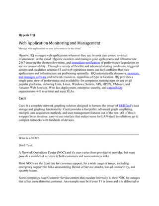 Hyperic HQ

Web Application Monitoring and Management
Manage web applications in your datacenter or in the cloud

Hyperic HQ manages web applications wherever they are: in your data center, a virtual
environment, or the cloud. Hyperic monitors and manages your applications and infrastructure
24x7 ensuring the shortest downtime, and immediate notification of performance degradation or
service unavailability. Through a variety of flexible and advanced alerting conditions, triggered
actions and escalation schemes IT and web operations teams can feel confident that their
applications and infrastructure are performing optimally. HQ automatically discovers, monitors,
and manages software and network resources, regardless of type or location. HQ provides a
single pane view of performance and availability for companies running apps on any or all
popular platforms, including Unix, Linux, Windows, Solaris, AIX, HPUX, VMware, and
Amazon Web Services. With fast deployment, enterprise security, and extensibility,
organizations will save time and meet SLAs.

Cacti

Cacti is a complete network graphing solution designed to harness the power of RRDTool's data
storage and graphing functionality. Cacti provides a fast poller, advanced graph templating,
multiple data acquisition methods, and user management features out of the box. All of this is
wrapped in an intuitive, easy to use interface that makes sense for LAN-sized installations up to
complex networks with hundreds of devices.



--------------------------------------------------------------------------------------------------------------------
What is a NOC?

Draft Text:

A Network Operations Center (NOC) and it's uses varies from provider to provider, but most
provide a number of services to both customers and non-customers alike.

Most NOCs are the front line for customer support, for a wide range of issues, including
emergency support for folks encountering Denial of Service attacks, loss of connectivity, and
security issues.

Some companies have Customer Service centers that escalate internally to their NOC for outages
that affect more than one customer. An example may be if your T1 is down and it is delivered to
 