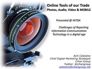 Online Tools of our Trade 
Photos, Audio, Video & MOBILE 
Presented @ NITDA 
Challenges of Reporting 
Information Communication 
Technology in a digital age 
Achi Celestine 
Chief Digital Marketing Strategist 
Cihan Group 
Twitter: @cihangroup 
celestine@cihangroup.net 
 