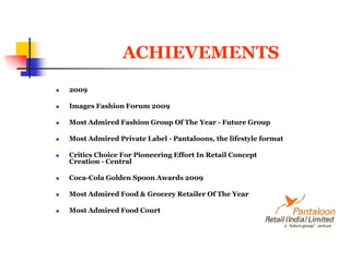 ACHIEVEMENTS2009 Images Fashion Forum 2009 Most Admired Fashion Group Of The Year - Future Group Most Admired Private Label - Pantaloons, the lifestyle format Critics Choice For Pioneering Effort In Retail ConceptCreation - Central Coca-Cola Golden Spoon Awards 2009Most Admired Food & Grocery Retailer Of The Year Most Admired Food Court 