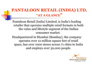 PANTALOON RETAIL (INDIA) LTD.“AT A GLANCE”Pantaloon Retail (India) Limited, is India’s leading retailer that operates multiple retail formats in both the value and lifestyle segment of the Indian consumer market. Headquartered in Mumbai (Bombay), the company operates over 12 million square feet of retail space, has over 1000 stores across 71 cities in India and employs over 30,000 people. 