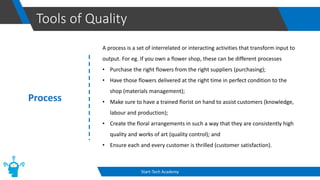 Tools of Quality
Start-Tech Academy
Process
A process is a set of interrelated or interacting activities that transform input to
output. For eg. If you own a flower shop, these can be different processes
• Purchase the right flowers from the right suppliers (purchasing);
• Have those flowers delivered at the right time in perfect condition to the
shop (materials management);
• Make sure to have a trained florist on hand to assist customers (knowledge,
labour and production);
• Create the floral arrangements in such a way that they are consistently high
quality and works of art (quality control); and
• Ensure each and every customer is thrilled (customer satisfaction).
 