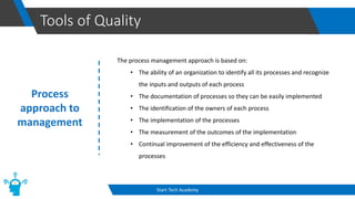 Tools of Quality
Start-Tech Academy
Process
approach to
management
The process management approach is based on:
• The ability of an organization to identify all its processes and recognize
the inputs and outputs of each process
• The documentation of processes so they can be easily implemented
• The identification of the owners of each process
• The implementation of the processes
• The measurement of the outcomes of the implementation
• Continual improvement of the efficiency and effectiveness of the
processes
 